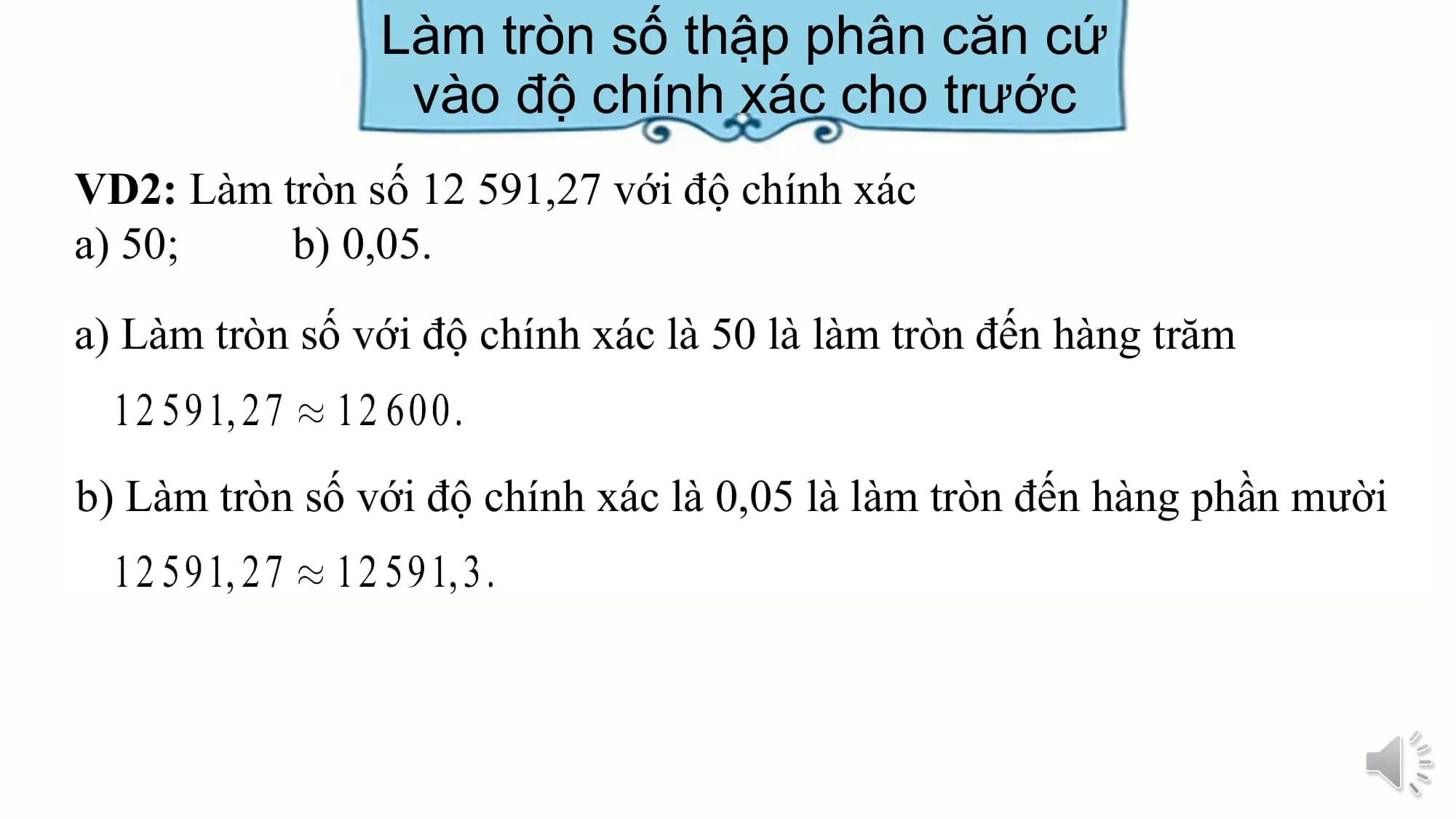 Làm tròn số thập phân căn cứ
 vào độ chính xác cho trước
VD2: Làm tròn số 12 591,27 với độ chính xác
a) 50; b) 0,05.
a) Làm tròn số với độ chính xác là 50 là làm tròn đến hàng trăm

b) Làm tròn số với độ chính xác là 0,05 là làm tròn đến hàng phần mười