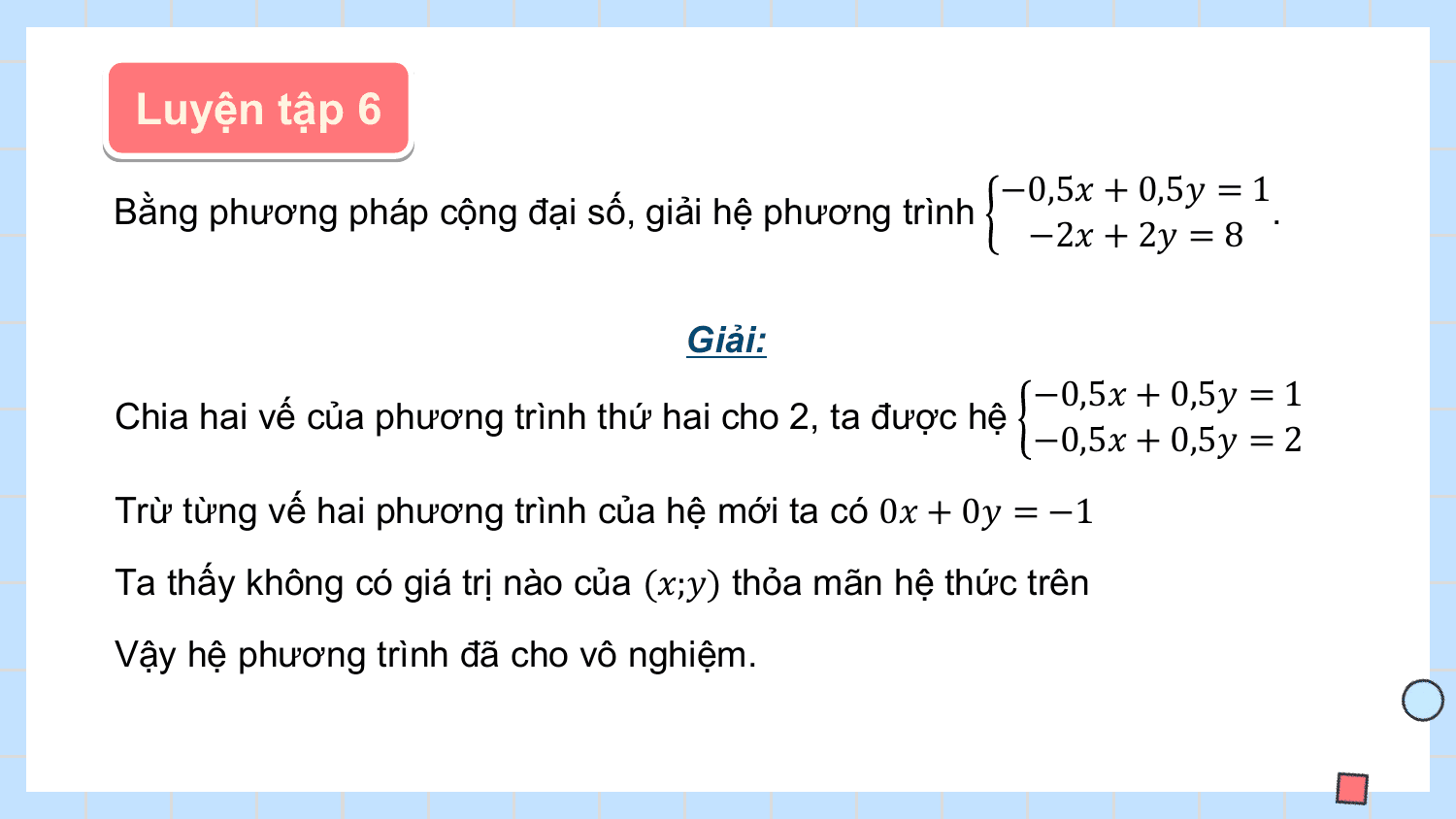 Luyện tập 6
 −0,5? + 0,5? = 1
Bằng phương pháp cộng đại số, giải hệ phương trình .
 −2? + 2? = 8

 Giải:
 −0,5? + 0,5? = 1
Chia hai vế của phương trình thứ hai cho 2, ta được hệ
 −0,5? + 0,5? = 2
Trừ từng vế hai phương trình của hệ mới ta có 0? + 0? = −1
Ta thấy không có giá trị nào của (?;?) thỏa mãn hệ thức trên
Vậy hệ phương trình đã cho vô nghiệm.