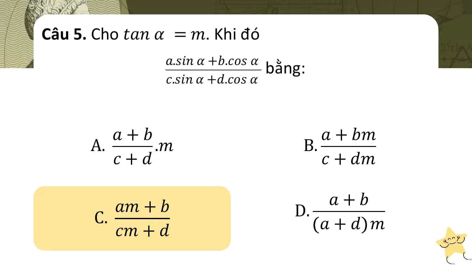 Câu 5. Cho 𝑡𝑎𝑛 𝛼 = 𝑚. Khi đó
 𝑎.𝑠𝑖𝑛 𝛼 +𝑏.𝑐𝑜𝑠 𝛼
 bằng:
 𝑐.𝑠𝑖𝑛 𝛼 +𝑑.𝑐𝑜𝑠 𝛼

 𝑎+𝑏 𝑎 + 𝑏𝑚
 A. .𝑚 B.
 𝑐+𝑑 𝑐 + 𝑑𝑚

 𝑎𝑚 + 𝑏 𝑎+𝑏
 C. D.
 𝑐𝑚 + 𝑑 𝑎+𝑑 𝑚