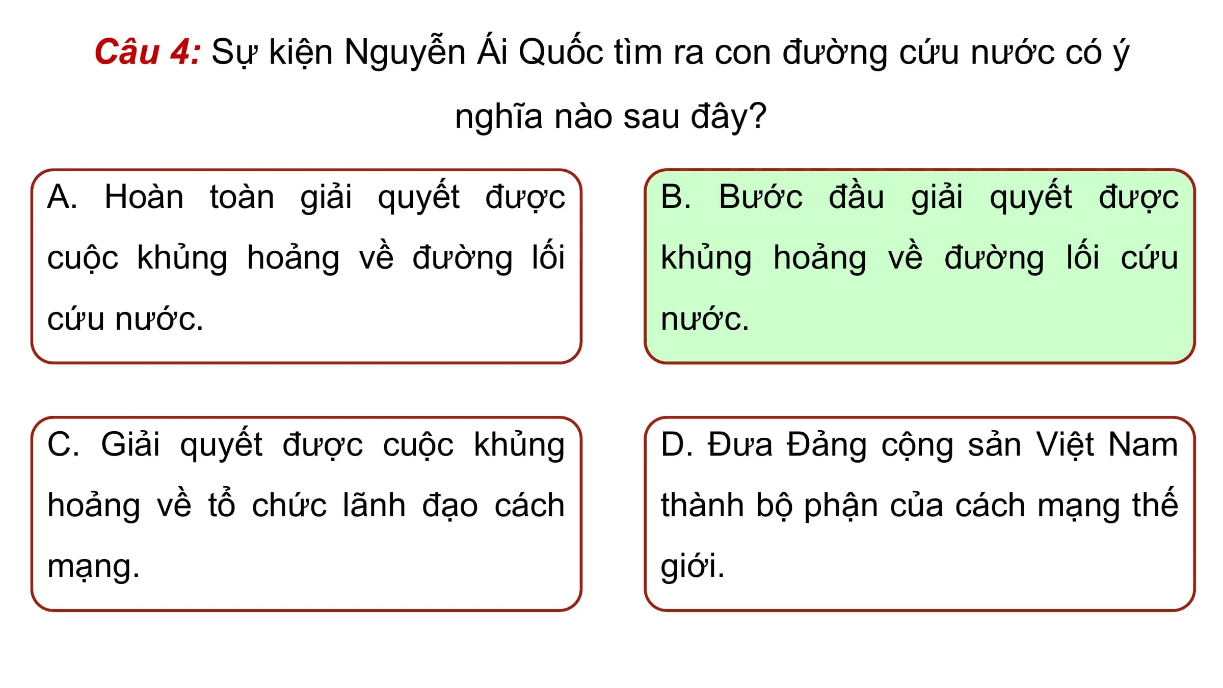 Câu 4: Sự kiện Nguyễn Ái Quốc tìm ra con đường cứu nước có ý
 nghĩa nào sau đây?

A. Hoàn toàn giải quyết được B. Bước đầu giải quyết được
cuộc khủng hoảng về đường lối khủng hoảng về đường lối cứu
cứu nước. nước.

C. Giải quyết được cuộc khủng D. Đưa Đảng cộng sản Việt Nam
hoảng về tổ chức lãnh đạo cách thành bộ phận của cách mạng thế
mạng. giới.