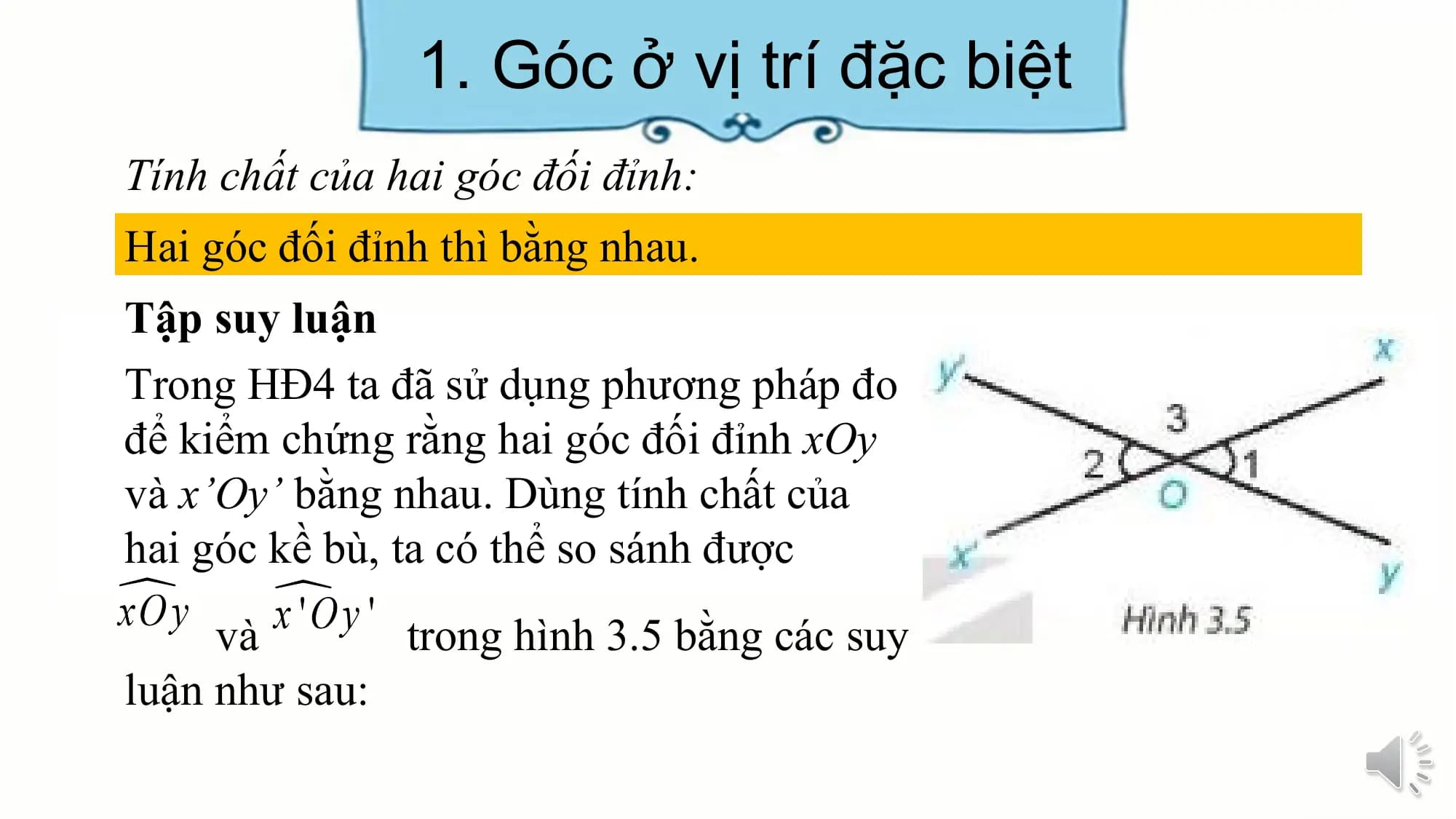 1. Góc ở vị trí đặc biệt
Tính chất của hai góc đối đỉnh:
Hai góc đối đỉnh thì bằng nhau.
Tập suy luận
Trong HĐ4 ta đã sử dụng phương pháp đo
để kiểm chứng rằng hai góc đối đỉnh xOy
và x’Oy’ bằng nhau. Dùng tính chất của
hai góc kề bù, ta có thể so sánh được
 và trong hình 3.5 bằng các suy
luận như sau:
