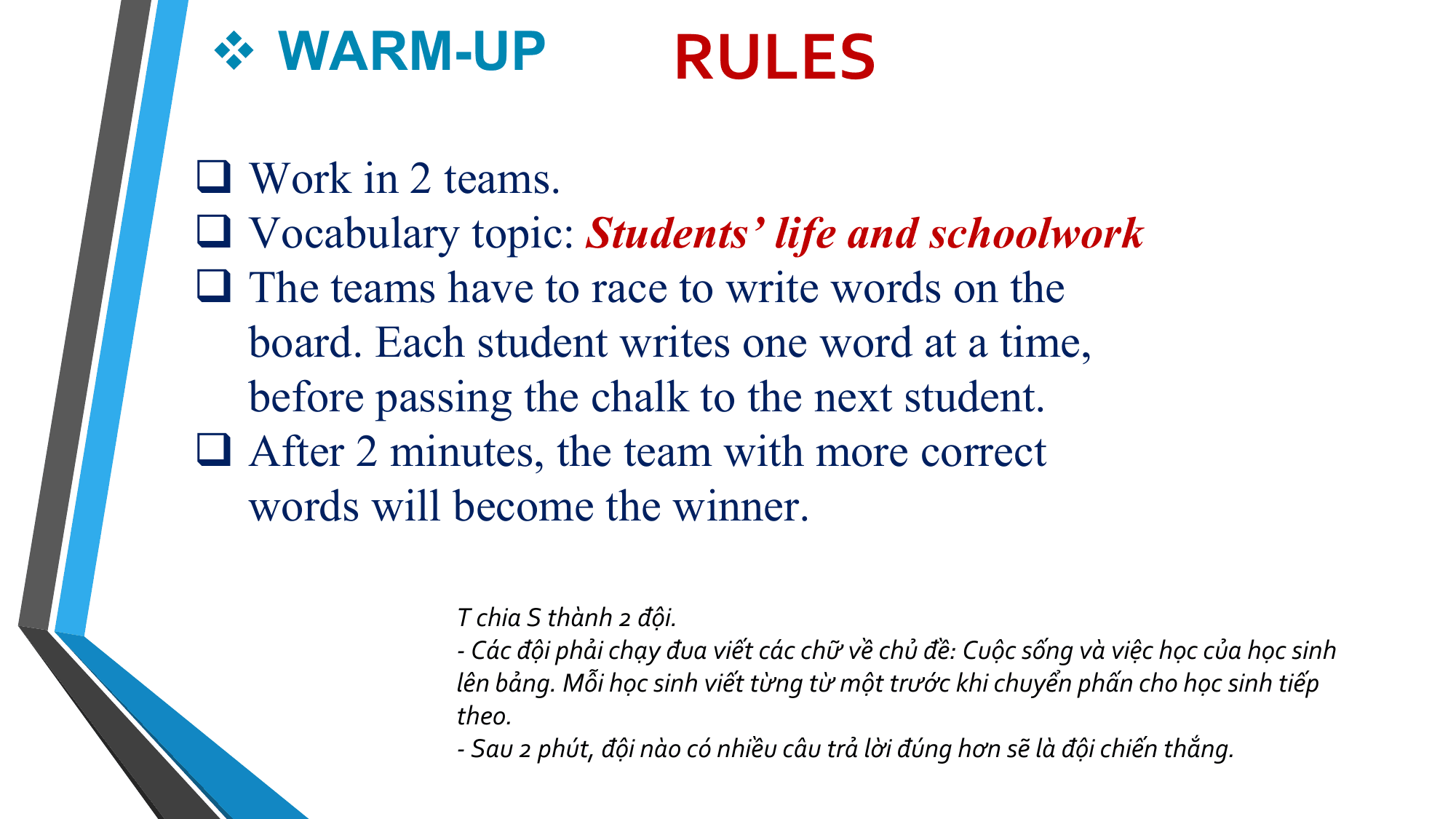 v WARM-UP RULES
q Work in 2 teams.
q Vocabulary topic: Students’ life and schoolwork
q The teams have to race to write words on the
 board. Each student writes one word at a time,
 before passing the chalk to the next student.
q After 2 minutes, the team with more correct
 words will become the winner.

 T chia S thành 2 đội.
 - Các đội phải chạy đua viết các chữ về chủ đề: Cuộc sống và việc học của học sinh
 lên bảng. Mỗi học sinh viết từng từ một trước khi chuyển phấn cho học sinh tiếp
 theo.
 - Sau 2 phút, đội nào có nhiều câu trả lời đúng hơn sẽ là đội chiến thắng.