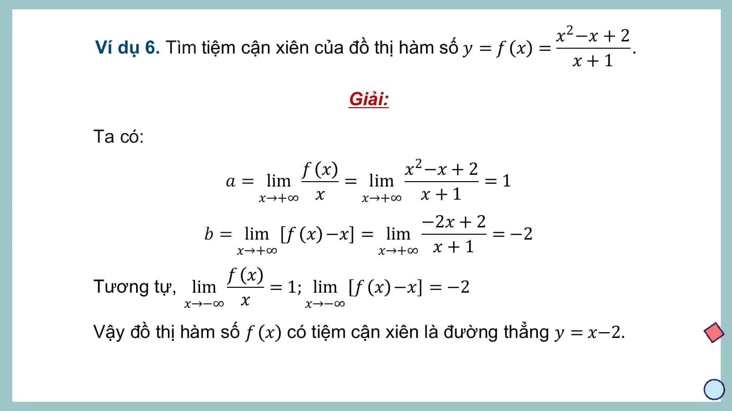 𝑥2 −𝑥 + 2
Ví dụ 6. Tìm tiệm cận xiên của đồ thị hàm số 𝑦 = 𝑓 𝑥 = .
 𝑥+1

 Giải:

Ta có:
 𝑓 𝑥 𝑥2 −𝑥 + 2
 𝑎 = lim = lim =1
 𝑥→+∞ 𝑥 𝑥→+∞ 𝑥 + 1
 −2𝑥 + 2
 𝑏 = lim 𝑓 𝑥 −𝑥 = lim = −2
 𝑥→+∞ 𝑥→+∞ 𝑥 + 1
 𝑓 𝑥
Tương tự, lim = 1; lim 𝑓 𝑥 −𝑥 = −2
 𝑥→−∞ 𝑥 𝑥→−∞

Vậy đồ thị hàm số 𝑓 𝑥 có tiệm cận xiên là đường thẳng 𝑦 = 𝑥−2.