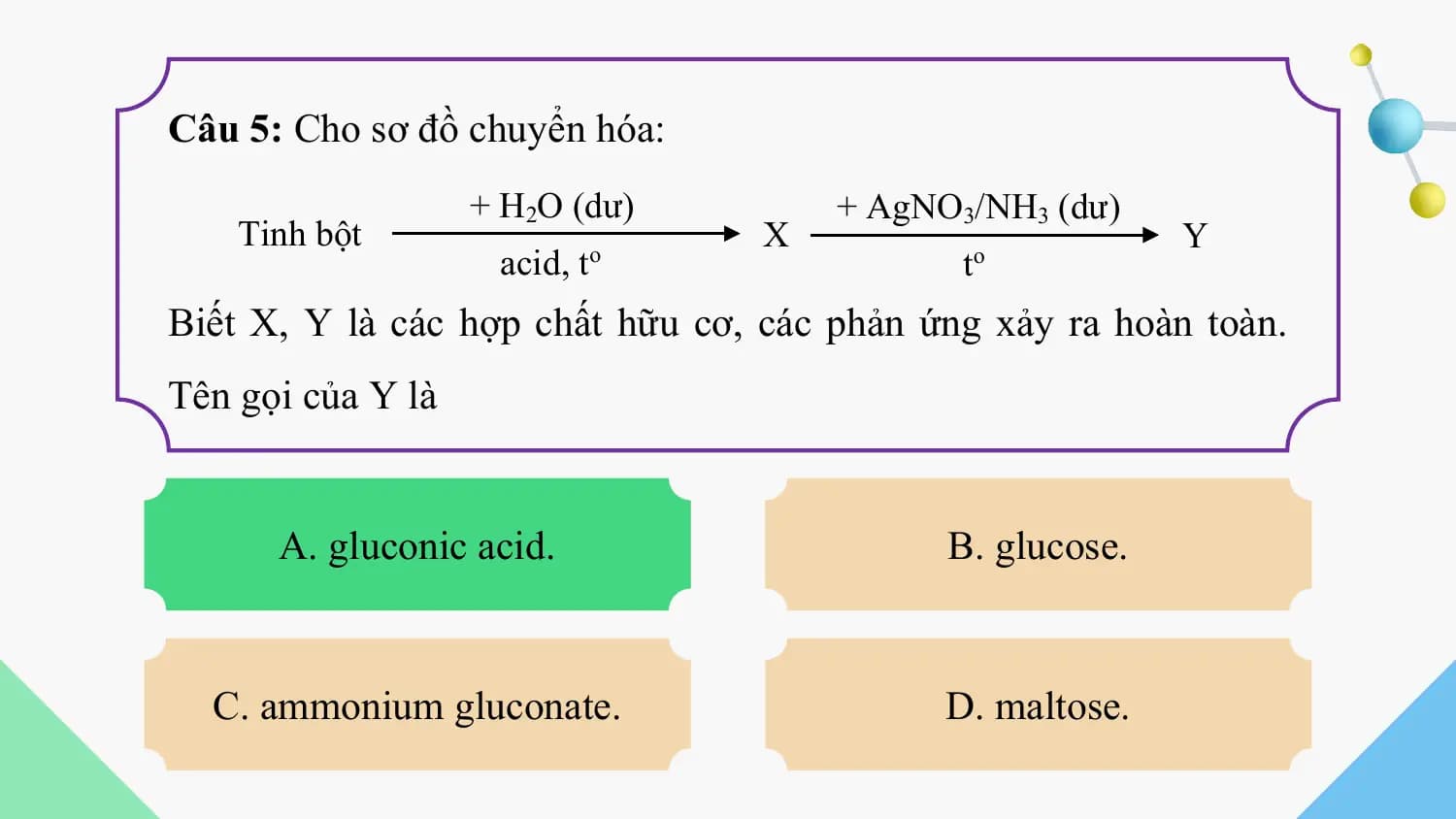 Câu 5: Cho sơ đồ chuyển hóa:
 + H2O (dư) + AgNO3/NH3 (dư)
 Tinh bột X Y
 acid, to t o

Biết X, Y là các hợp chất hữu cơ, các phản ứng xảy ra hoàn toàn.
Tên gọi của Y là

 A. gluconic acid. B. glucose.

 C. ammonium gluconate. D. maltose.