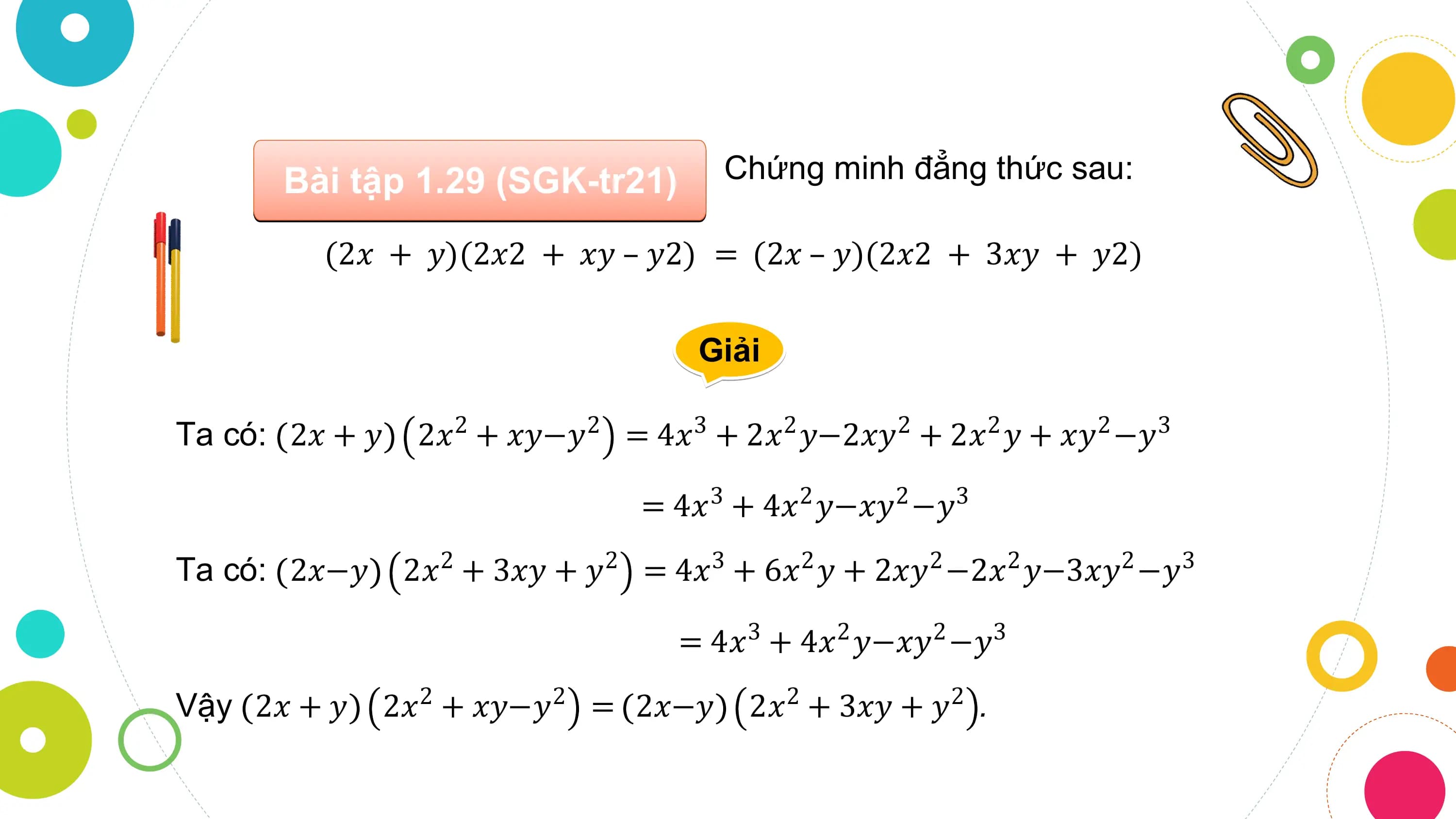 Bài tập 1.29 (SGK-tr21) Chứng minh đẳng thức sau:

 (2𝑥 + 𝑦)(2𝑥2 + 𝑥𝑦 – 𝑦2) = (2𝑥 – 𝑦)(2𝑥2 + 3𝑥𝑦 + 𝑦2)

 Giải

Ta có: 2𝑥 + 𝑦 2𝑥2 + 𝑥𝑦−𝑦2 = 4𝑥3 + 2𝑥2 𝑦−2𝑥𝑦2 + 2𝑥2 𝑦 + 𝑥𝑦2 −𝑦3

 = 4𝑥 3 + 4𝑥2 𝑦−𝑥𝑦2 −𝑦3
Ta có: 2𝑥−𝑦 2𝑥2 + 3𝑥𝑦 + 𝑦2 = 4𝑥3 + 6𝑥2 𝑦 + 2𝑥𝑦2 −2𝑥2 𝑦−3𝑥𝑦2 −𝑦3

 = 4𝑥 3 + 4𝑥2 𝑦−𝑥𝑦2 −𝑦3
Vậy 2𝑥 + 𝑦 2𝑥2 + 𝑥𝑦−𝑦2 = 2𝑥−𝑦 2𝑥2 + 3𝑥𝑦 + 𝑦2 .