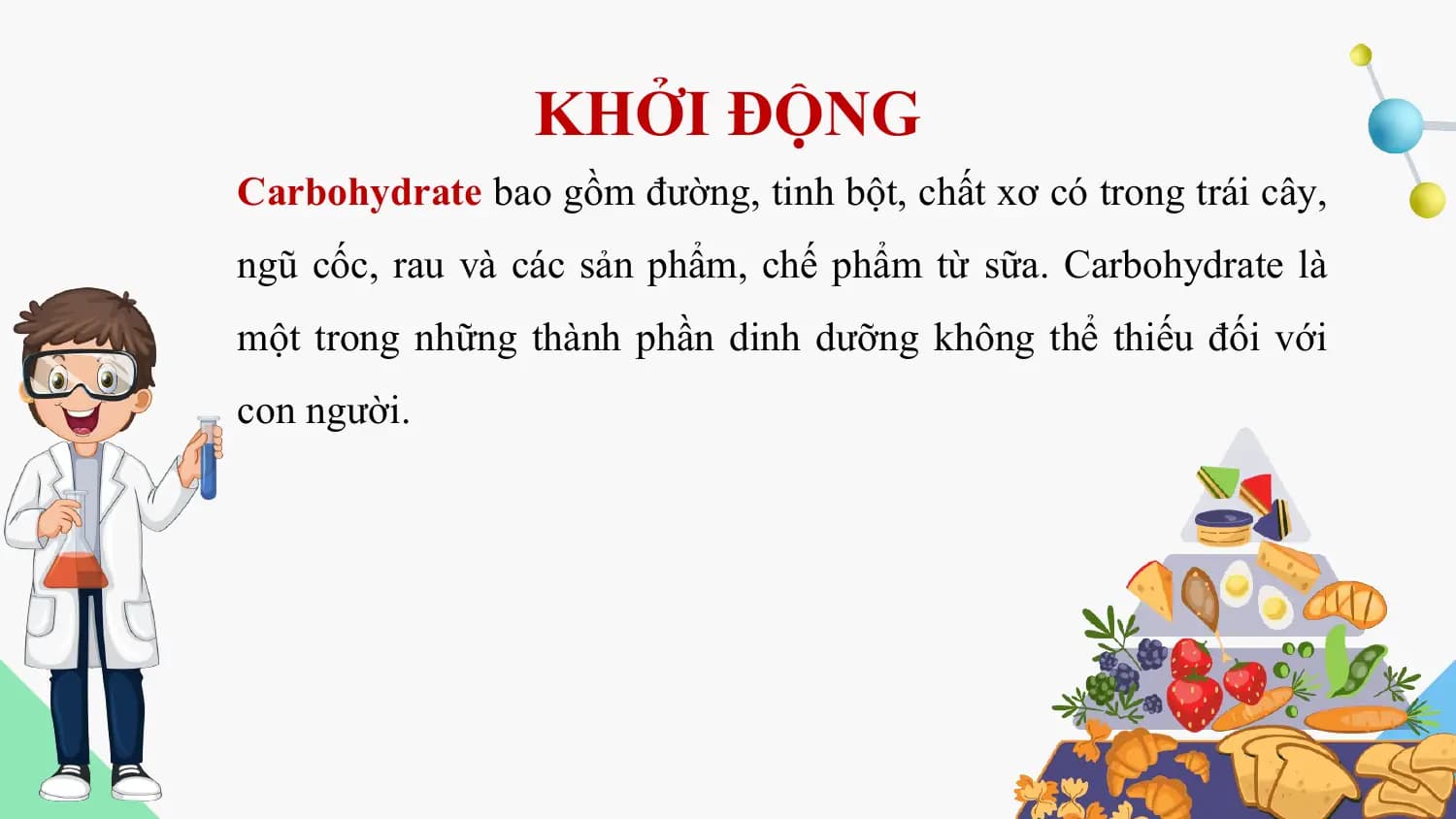 KHỞI ĐỘNG
Carbohydrate bao gồm đường, tinh bột, chất xơ có trong trái cây,
ngũ cốc, rau và các sản phẩm, chế phẩm từ sữa. Carbohydrate là
một trong những thành phần dinh dưỡng không thể thiếu đối với
con người.