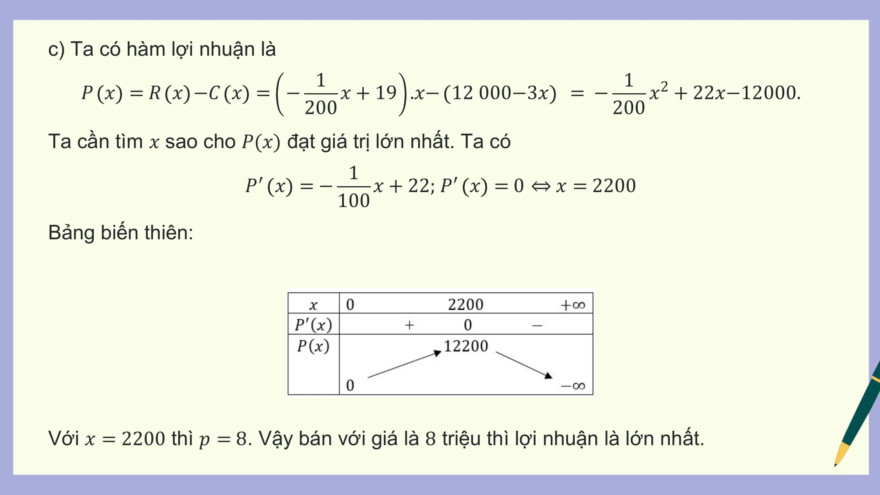 c) Ta có hàm lợi nhuận là
 1 1 2
 𝑃 𝑥 = 𝑅 𝑥 −𝐶 𝑥 = − 𝑥 + 19 .𝑥− 12 000−3𝑥 = − 𝑥 + 22𝑥−12000.
 200 200
Ta cần tìm 𝑥 sao cho 𝑃(𝑥) đạt giá trị lớn nhất. Ta có
 1
 𝑃′ 𝑥 = − 𝑥 + 22; 𝑃′ 𝑥 = 0 ⇔ 𝑥 = 2200
 100
Bảng biến thiên:

Với 𝑥 = 2200 thì 𝑝 = 8. Vậy bán với giá là 8 triệu thì lợi nhuận là lớn nhất.
