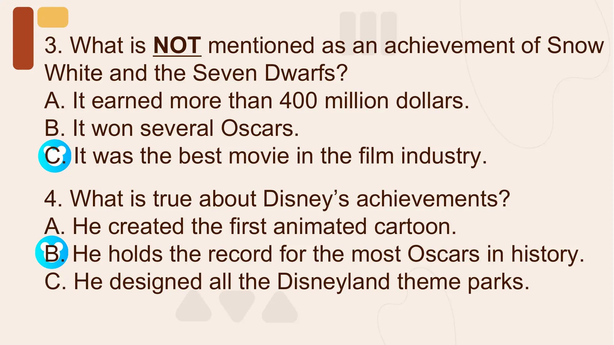 3. What is NOT mentioned as an achievement of Snow
White and the Seven Dwarfs?
A. It earned more than 400 million dollars.
B. It won several Oscars.
C. It was the best movie in the film industry.
4. What is true about Disney’s achievements?
A. He created the first animated cartoon.
B. He holds the record for the most Oscars in history.
C. He designed all the Disneyland theme parks.