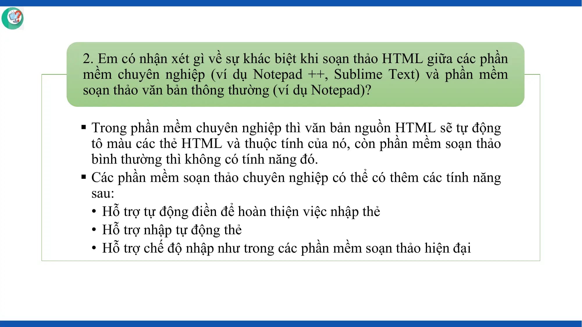 2. Em có nhận xét gì về sự khác biệt khi soạn thảo HTML giữa các phần
mềm chuyên nghiệp (ví dụ Notepad ++, Sublime Text) và phần mềm
soạn thảo văn bản thông thường (ví dụ Notepad)?

§ Trong phần mềm chuyên nghiệp thì văn bản nguồn HTML sẽ tự động
 tô màu các thẻ HTML và thuộc tính của nó, còn phần mềm soạn thảo
 bình thường thì không có tính năng đó.
§ Các phần mềm soạn thảo chuyên nghiệp có thể có thêm các tính năng
 sau:
 • Hỗ trợ tự động điền để hoàn thiện việc nhập thẻ
 • Hỗ trợ nhập tự động thẻ
 • Hỗ trợ chế độ nhập như trong các phần mềm soạn thảo hiện đại