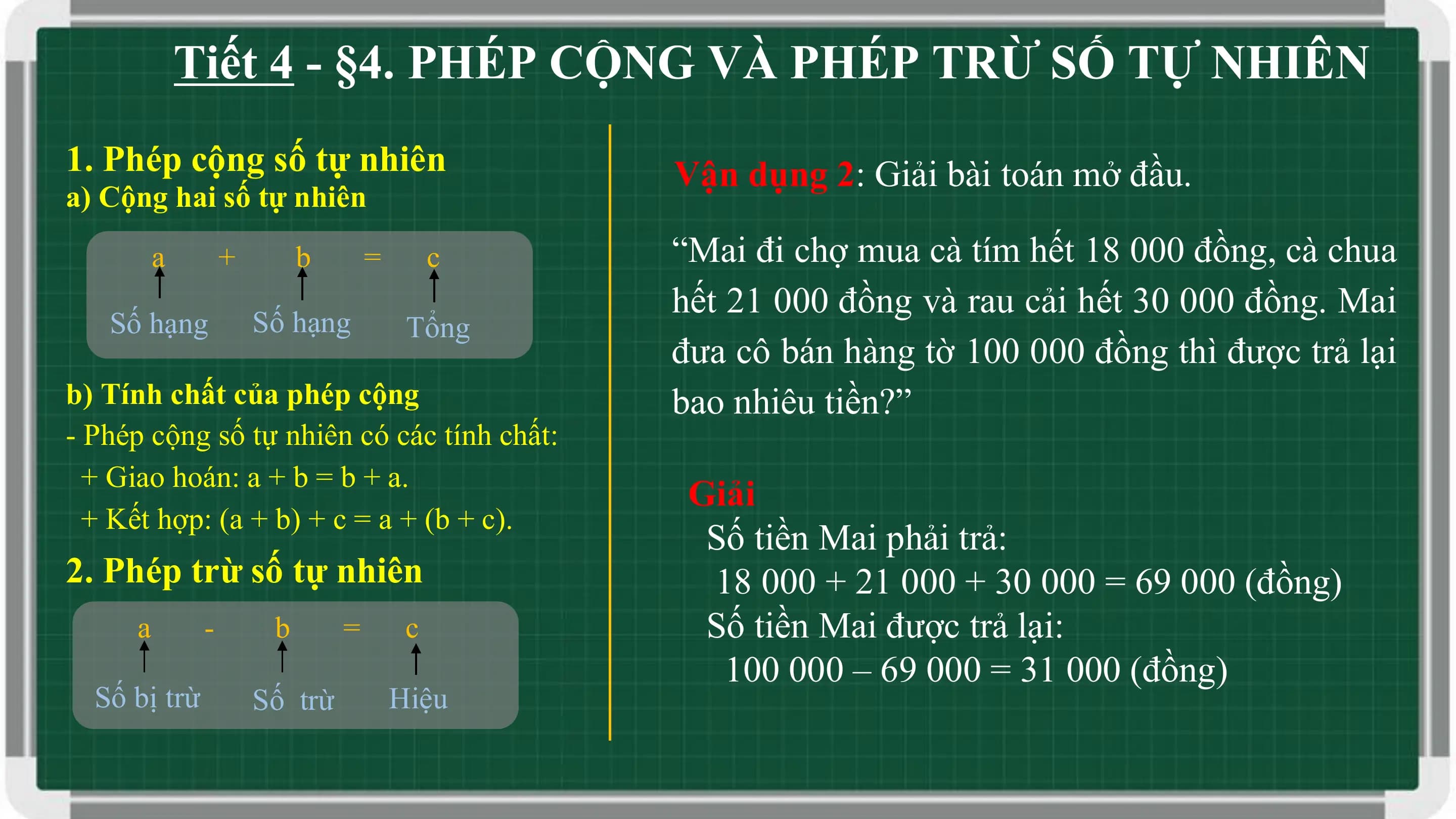 Tiết 4 - §4. PHÉP CỘNG VÀ PHÉP TRỪ SỐ TỰ NHIÊN
1. Phép cộng số tự nhiên Vận dụng 2: Giải bài toán mở đầu.
a) Cộng hai số tự nhiên
 a + b = c “Mai đi chợ mua cà tím hết 18 000 đồng, cà chua
 hết 21 000 đồng và rau cải hết 30 000 đồng. Mai
 Số hạng Số hạng Tổng
 đưa cô bán hàng tờ 100 000 đồng thì được trả lại
b) Tính chất của phép cộng bao nhiêu tiền?”
- Phép cộng số tự nhiên có các tính chất:
 + Giao hoán: a + b = b + a.
 Giải
 + Kết hợp: (a + b) + c = a + (b + c).
 Số tiền Mai phải trả:
2. Phép trừ số tự nhiên 18 000 + 21 000 + 30 000 = 69 000 (đồng)
 a - b = c Số tiền Mai được trả lại:
 100 000 – 69 000 = 31 000 (đồng)
 Số bị trừ Số trừ Hiệu