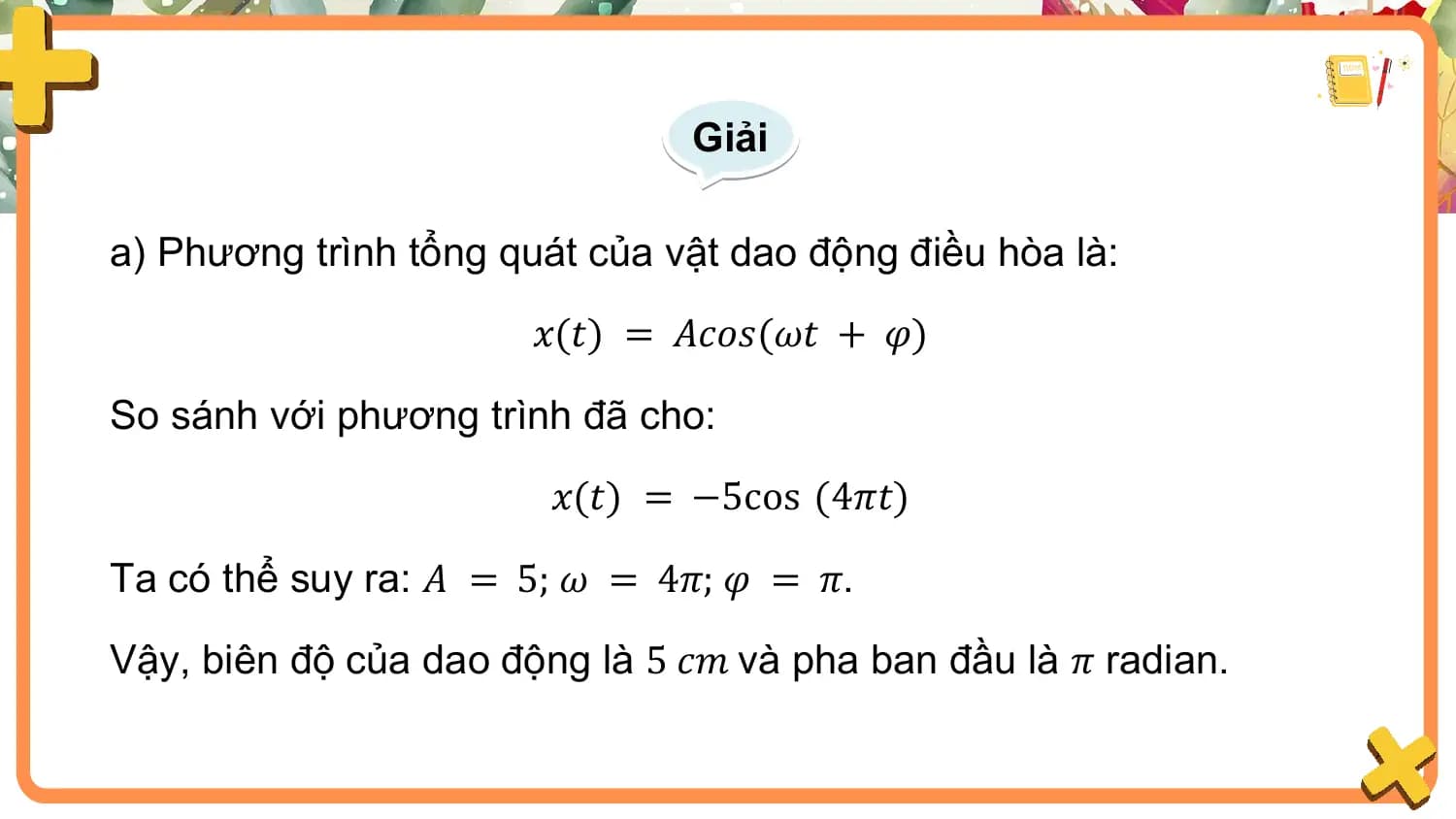 Giải

a) Phương trình tổng quát của vật dao động điều hòa là:
 𝑥(𝑡) = 𝐴𝑐𝑜𝑠(𝜔𝑡 + 𝜑)

So sánh với phương trình đã cho:
 𝑥(𝑡) = −5cos (4𝜋𝑡)

Ta có thể suy ra: 𝐴 = 5; 𝜔 = 4𝜋; 𝜑 = 𝜋.

Vậy, biên độ của dao động là 5 𝑐𝑚 và pha ban đầu là 𝜋 radian.