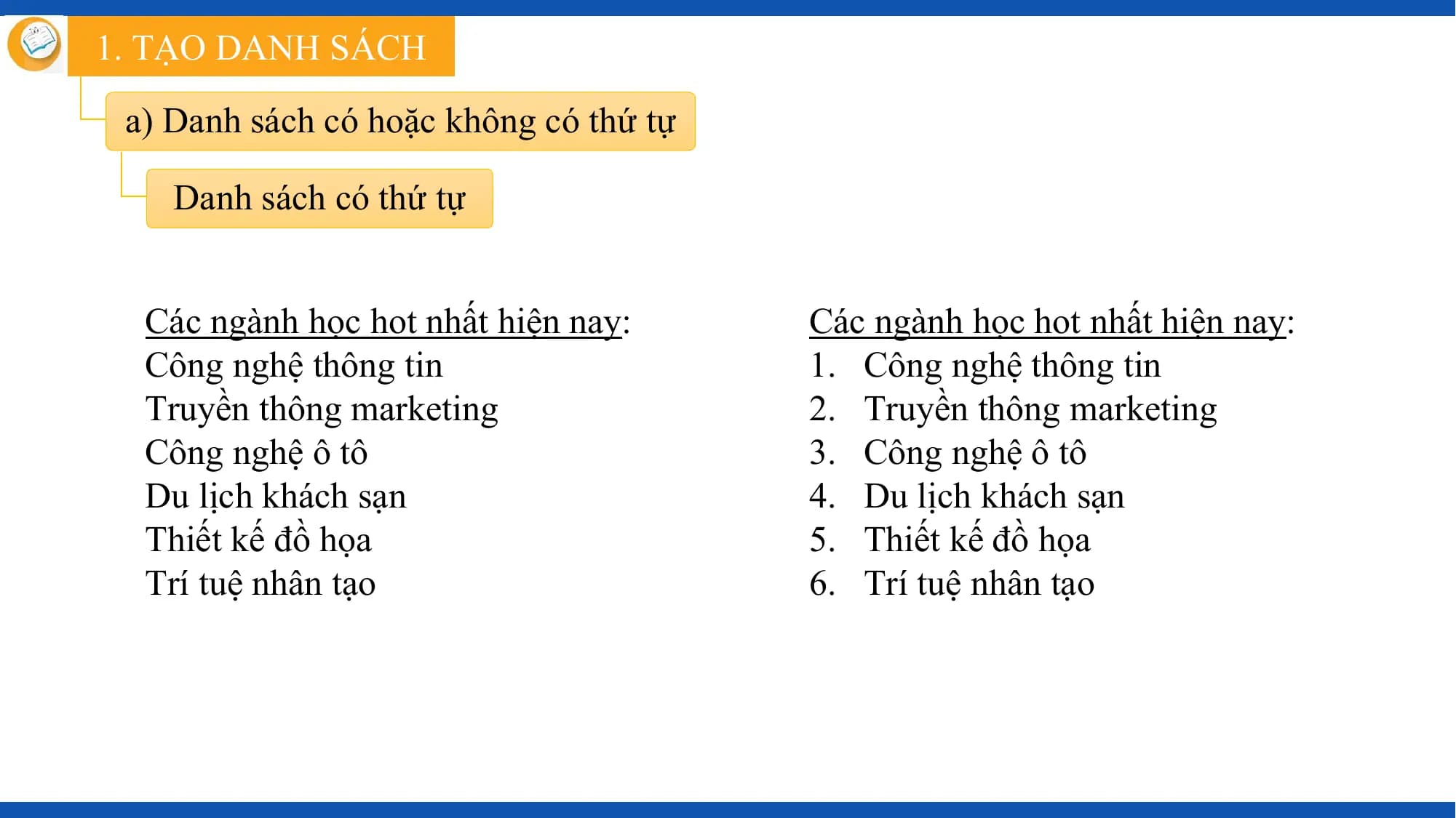 1. TẠO DANH SÁCH

 a) Danh sách có hoặc không có thứ tự

 Danh sách có thứ tự

 Các ngành học hot nhất hiện nay: Các ngành học hot nhất hiện nay:
 Công nghệ thông tin 1. Công nghệ thông tin
 Truyền thông marketing 2. Truyền thông marketing
 Công nghệ ô tô 3. Công nghệ ô tô
 Du lịch khách sạn 4. Du lịch khách sạn
 Thiết kế đồ họa 5. Thiết kế đồ họa
 Trí tuệ nhân tạo 6. Trí tuệ nhân tạo