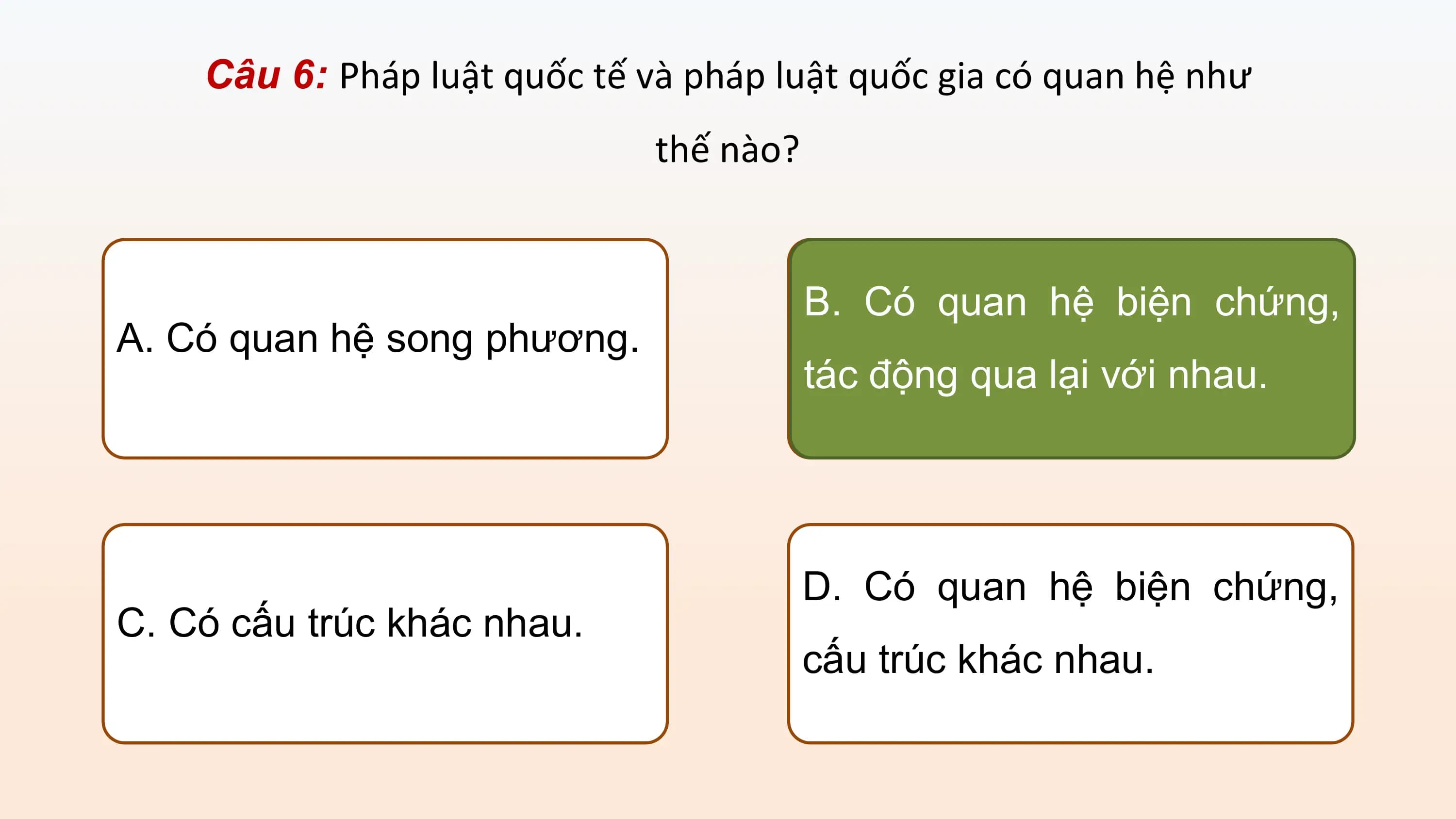 Câu 6: Pháp luật quốc tế và pháp luật quốc gia có quan hệ như
 thế nào?

 B. Có quan hệ biện chứng,
A. Có quan hệ song phương.
 tác động qua lại với nhau.

 D. Có quan hệ biện chứng,
C. Có cấu trúc khác nhau.
 cấu trúc khác nhau.