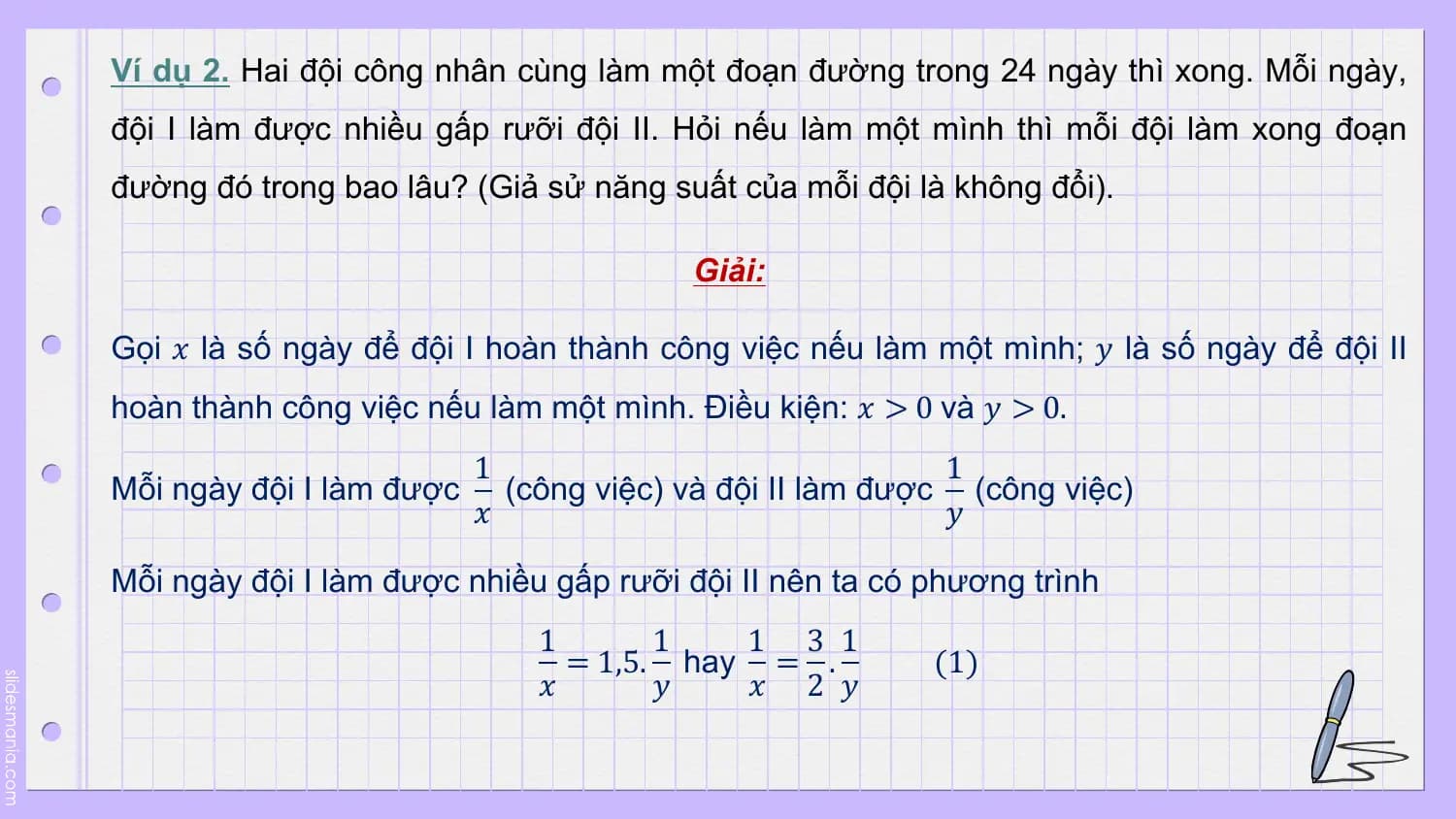 Ví dụ 2. Hai đội công nhân cùng làm một đoạn đường trong 24 ngày thì xong. Mỗi ngày,
đội I làm được nhiều gấp rưỡi đội II. Hỏi nếu làm một mình thì mỗi đội làm xong đoạn
đường đó trong bao lâu? (Giả sử năng suất của mỗi đội là không đổi).

 Giải:

Gọi 𝑥 là số ngày để đội I hoàn thành công việc nếu làm một mình; 𝑦 là số ngày để đội II
hoàn thành công việc nếu làm một mình. Điều kiện: 𝑥 > 0 và 𝑦 > 0.
 1 1
Mỗi ngày đội I làm được (công việc) và đội II làm được (công việc)
 𝑥 𝑦

Mỗi ngày đội I làm được nhiều gấp rưỡi đội II nên ta có phương trình
 1 1 1 3 1
 = 1,5. hay = . (1)
 𝑥 𝑦 𝑥 2 𝑦