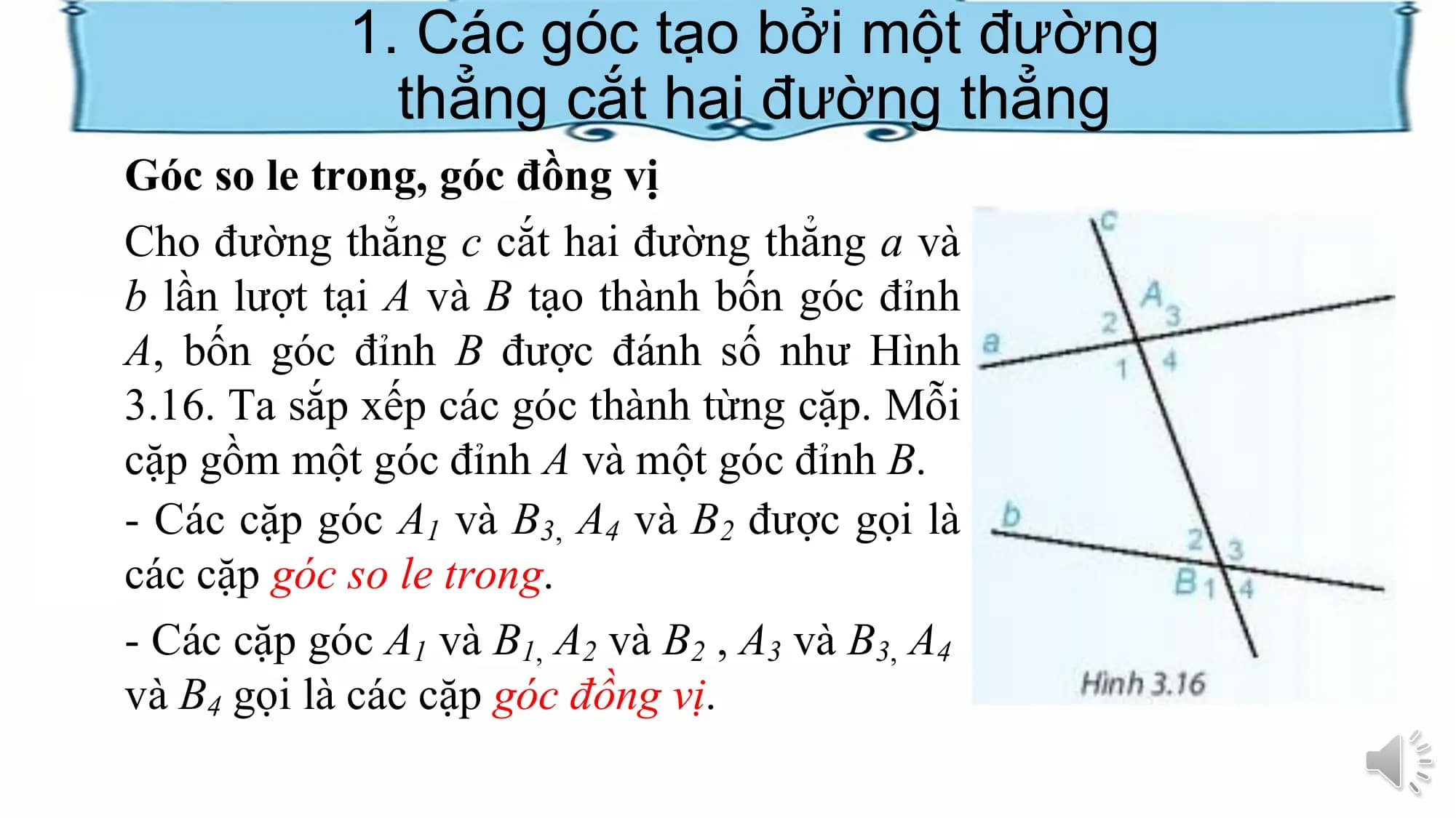 1. Các góc tạo bởi một đường
 thẳng cắt hai đường thẳng
Góc so le trong, góc đồng vị
Cho đường thẳng c cắt hai đường thẳng a và
b lần lượt tại A và B tạo thành bốn góc đỉnh
A, bốn góc đỉnh B được đánh số như Hình
3.16. Ta sắp xếp các góc thành từng cặp. Mỗi
cặp gồm một góc đỉnh A và một góc đỉnh B.
- Các cặp góc A1 và B3, A4 và B2 được gọi là
các cặp góc so le trong.
- Các cặp góc A1 và B1, A2 và B2 , A3 và B3, A4
và B4 gọi là các cặp góc đồng vị.