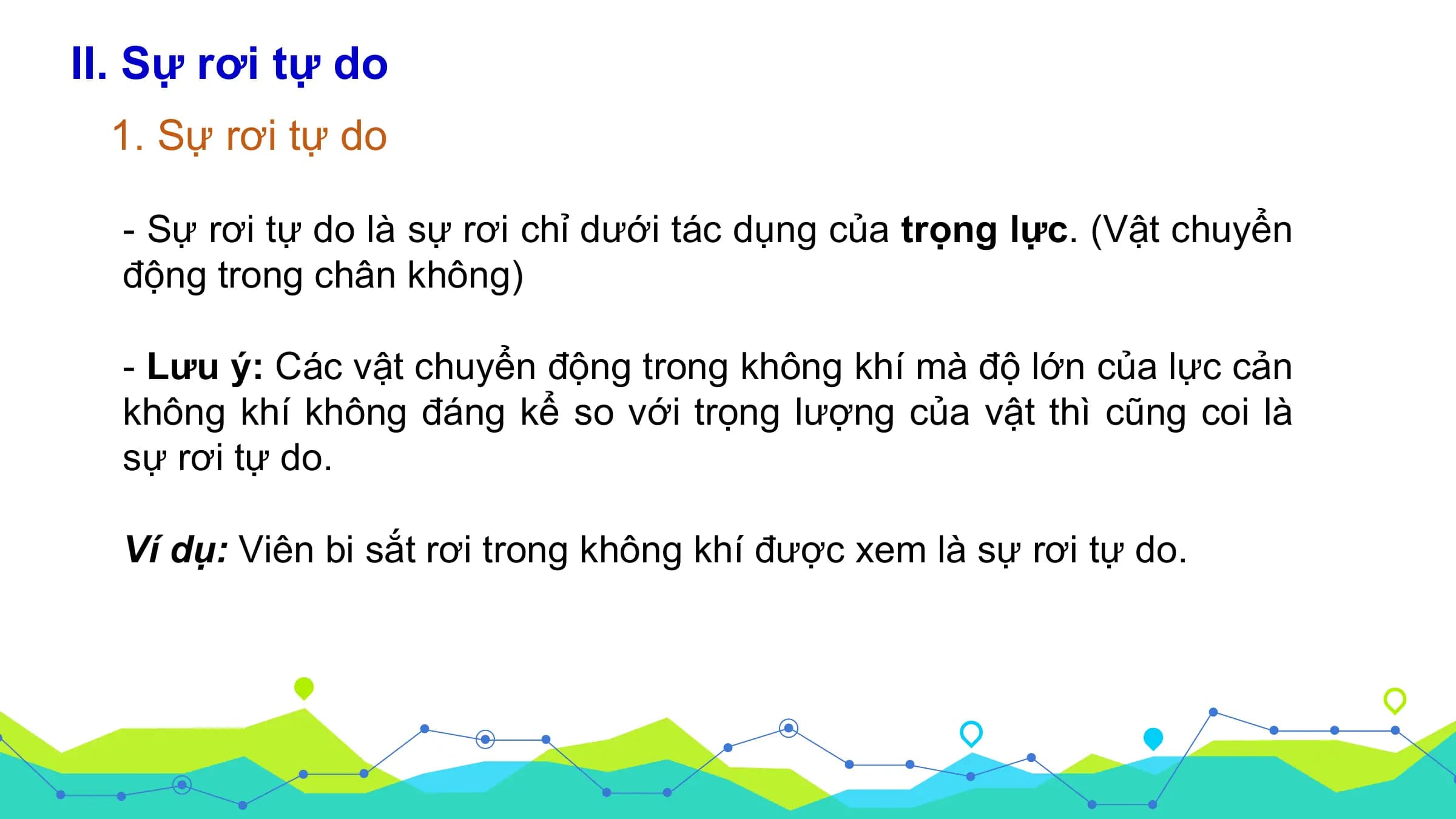 II. Sự rơi tự do
 1. Sự rơi tự do

 - Sự rơi tự do là sự rơi chỉ dưới tác dụng của trọng lực. (Vật chuyển
 động trong chân không)

 - Lưu ý: Các vật chuyển động trong không khí mà độ lớn của lực cản
 không khí không đáng kể so với trọng lượng của vật thì cũng coi là
 sự rơi tự do.

 Ví dụ: Viên bi sắt rơi trong không khí được xem là sự rơi tự do.