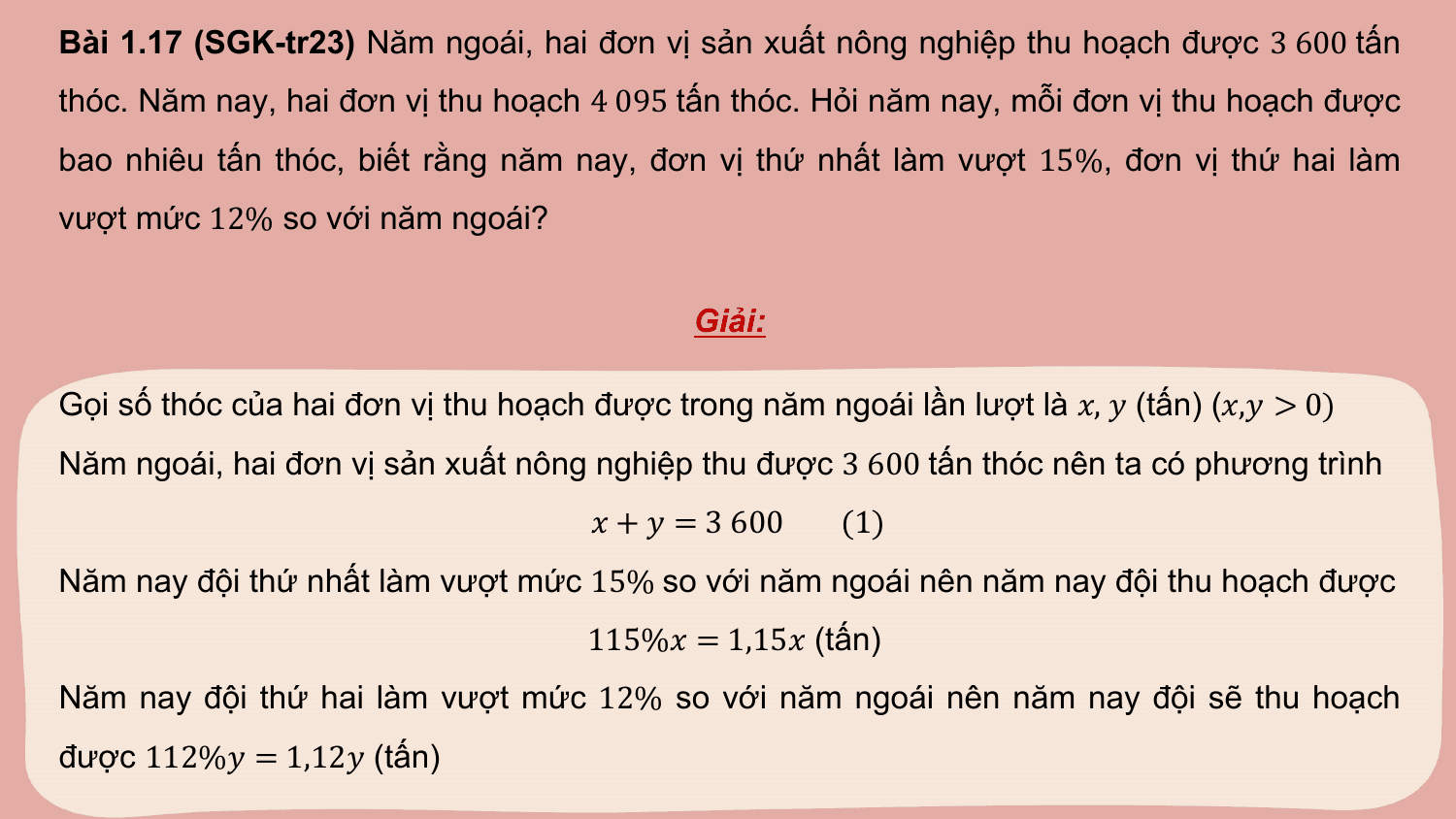 Bài 1.17 (SGK-tr23) Năm ngoái, hai đơn vị sản xuất nông nghiệp thu hoạch được 3 600 tấn
thóc. Năm nay, hai đơn vị thu hoạch 4 095 tấn thóc. Hỏi năm nay, mỗi đơn vị thu hoạch được
bao nhiêu tấn thóc, biết rằng năm nay, đơn vị thứ nhất làm vượt 15%, đơn vị thứ hai làm
vượt mức 12% so với năm ngoái?

 Giải:

Gọi số thóc của hai đơn vị thu hoạch được trong năm ngoái lần lượt là ?, ? (tấn) (?,? > 0)
Năm ngoái, hai đơn vị sản xuất nông nghiệp thu được 3 600 tấn thóc nên ta có phương trình
 ? + ? = 3 600 (1)
Năm nay đội thứ nhất làm vượt mức 15% so với năm ngoái nên năm nay đội thu hoạch được
 115%? = 1,15? (tấn)
Năm nay đội thứ hai làm vượt mức 12% so với năm ngoái nên năm nay đội sẽ thu hoạch
được 112%? = 1,12? (tấn)