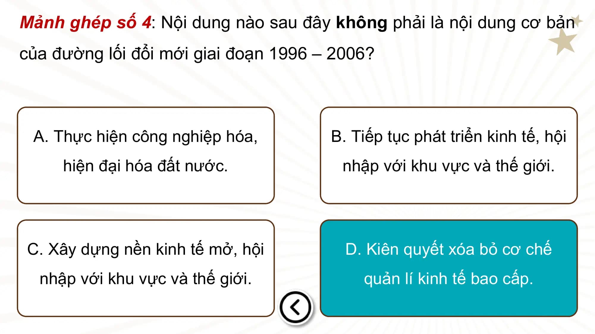 Mảnh ghép số 4: Nội dung nào sau đây không phải là nội dung cơ bản
của đường lối đổi mới giai đoạn 1996 – 2006?

 A. Thực hiện công nghiệp hóa, B. Tiếp tục phát triển kinh tế, hội
 hiện đại hóa đất nước. nhập với khu vực và thế giới.

C. Xây dựng nền kinh tế mở, hội D. Kiên quyết xóa bỏ cơ chế
 nhập với khu vực và thế giới. quản lí kinh tế bao cấp.