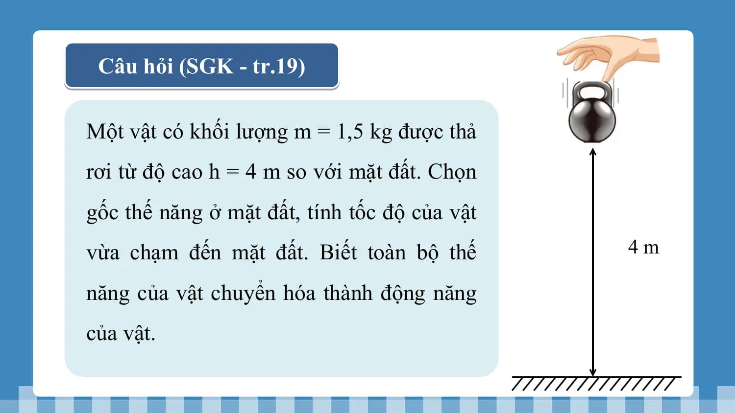 Câu hỏi (SGK - tr.19)

Một vật có khối lượng m = 1,5 kg được thả
rơi từ độ cao h = 4 m so với mặt đất. Chọn
gốc thế năng ở mặt đất, tính tốc độ của vật
vừa chạm đến mặt đất. Biết toàn bộ thế 4m

năng của vật chuyển hóa thành động năng
của vật.