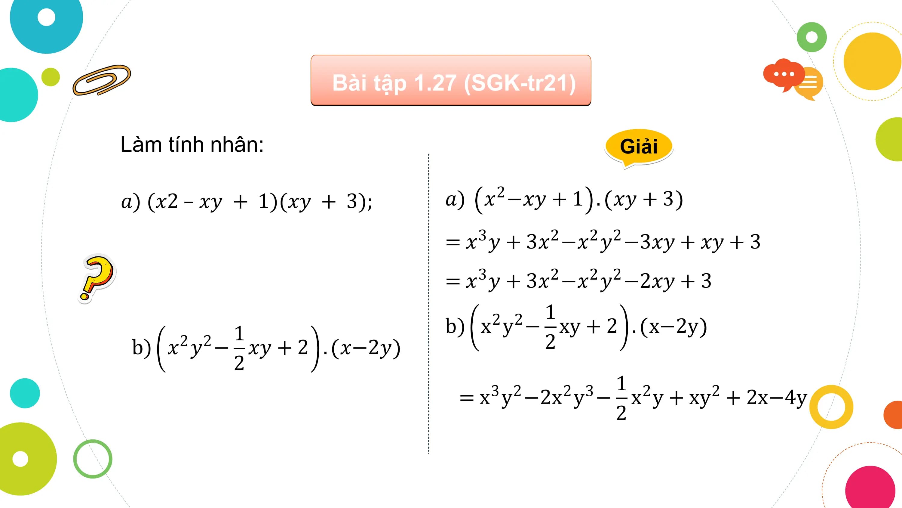 Bài tập 1.27 (SGK-tr21)

Làm tính nhân: Giải

𝑎) (𝑥2 – 𝑥𝑦 + 1)(𝑥𝑦 + 3); 𝑎) 𝑥 −𝑥𝑦 + 1
 2 . 𝑥𝑦 + 3
 = 𝑥 𝑦 + 3𝑥 −𝑥 𝑦 −3𝑥𝑦 + 𝑥𝑦 + 3
 3 2 2 2

 = 𝑥3 𝑦 + 3𝑥2 −𝑥2 𝑦2 −2𝑥𝑦 + 3
 1
 1 b) x y − xy + 2 . x−2y
 2 2
 b) 𝑥 𝑦 − 𝑥𝑦 + 2
 2 2 . 𝑥−2𝑦 2
 2
 1 2
 = x y −2x y − x y + xy + 2x−4y
 3 2 2 3 2
 2