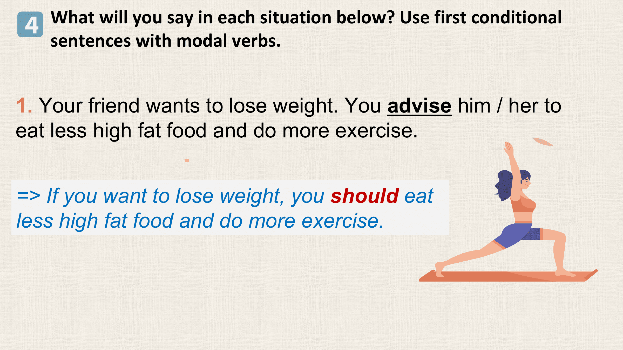 4 What will you say in each situation below? Use first conditional
 sentences with modal verbs.

1. Your friend wants to lose weight. You advise him / her to
eat less high fat food and do more exercise.

=> If you want to lose weight, you should eat
less high fat food and do more exercise.