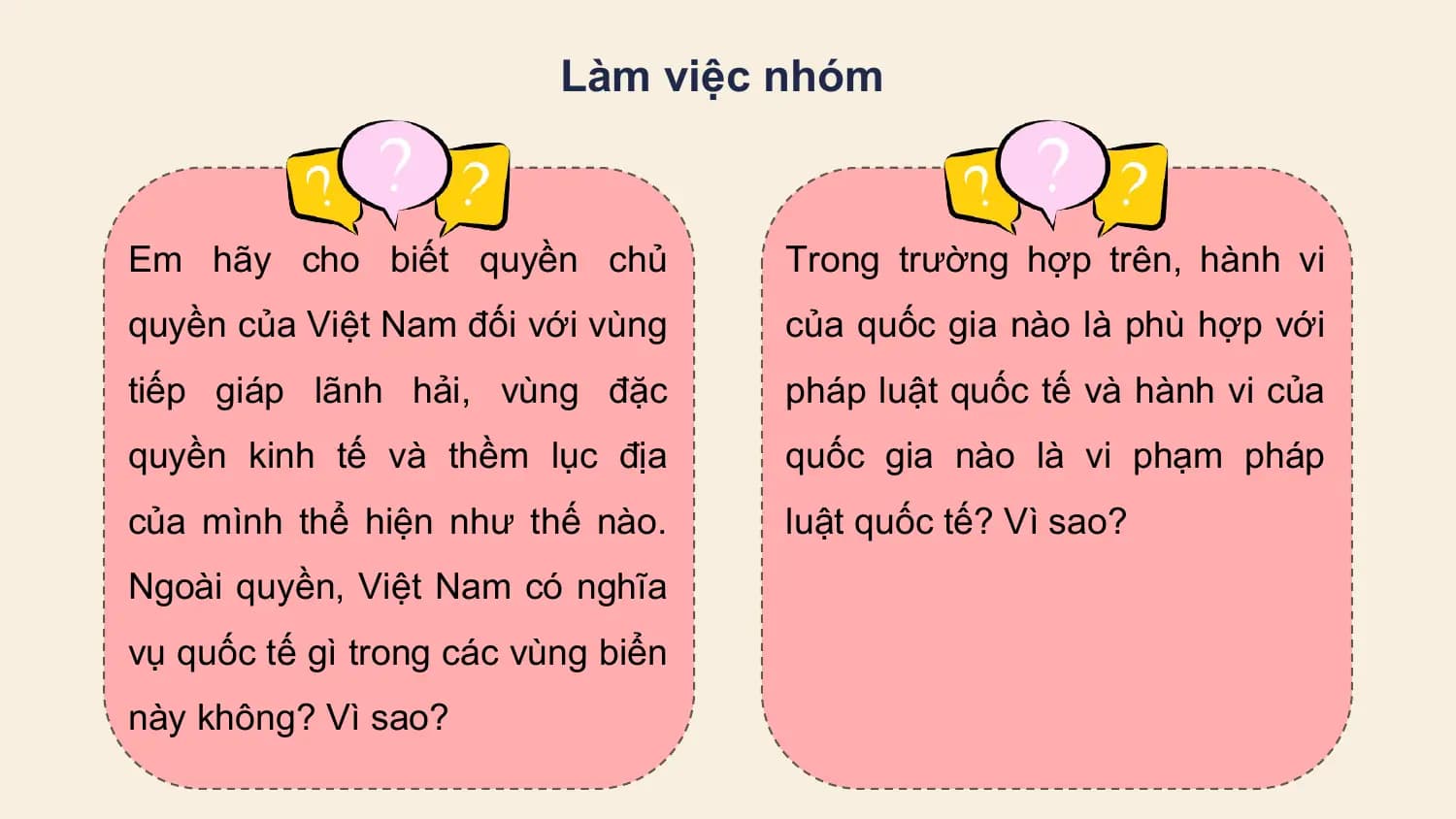 Làm việc nhóm

Em hãy cho biết quyền chủ Trong trường hợp trên, hành vi
quyền của Việt Nam đối với vùng của quốc gia nào là phù hợp với
tiếp giáp lãnh hải, vùng đặc pháp luật quốc tế và hành vi của
quyền kinh tế và thềm lục địa quốc gia nào là vi phạm pháp
của mình thể hiện như thế nào. luật quốc tế? Vì sao?
Ngoài quyền, Việt Nam có nghĩa
vụ quốc tế gì trong các vùng biển
này không? Vì sao?