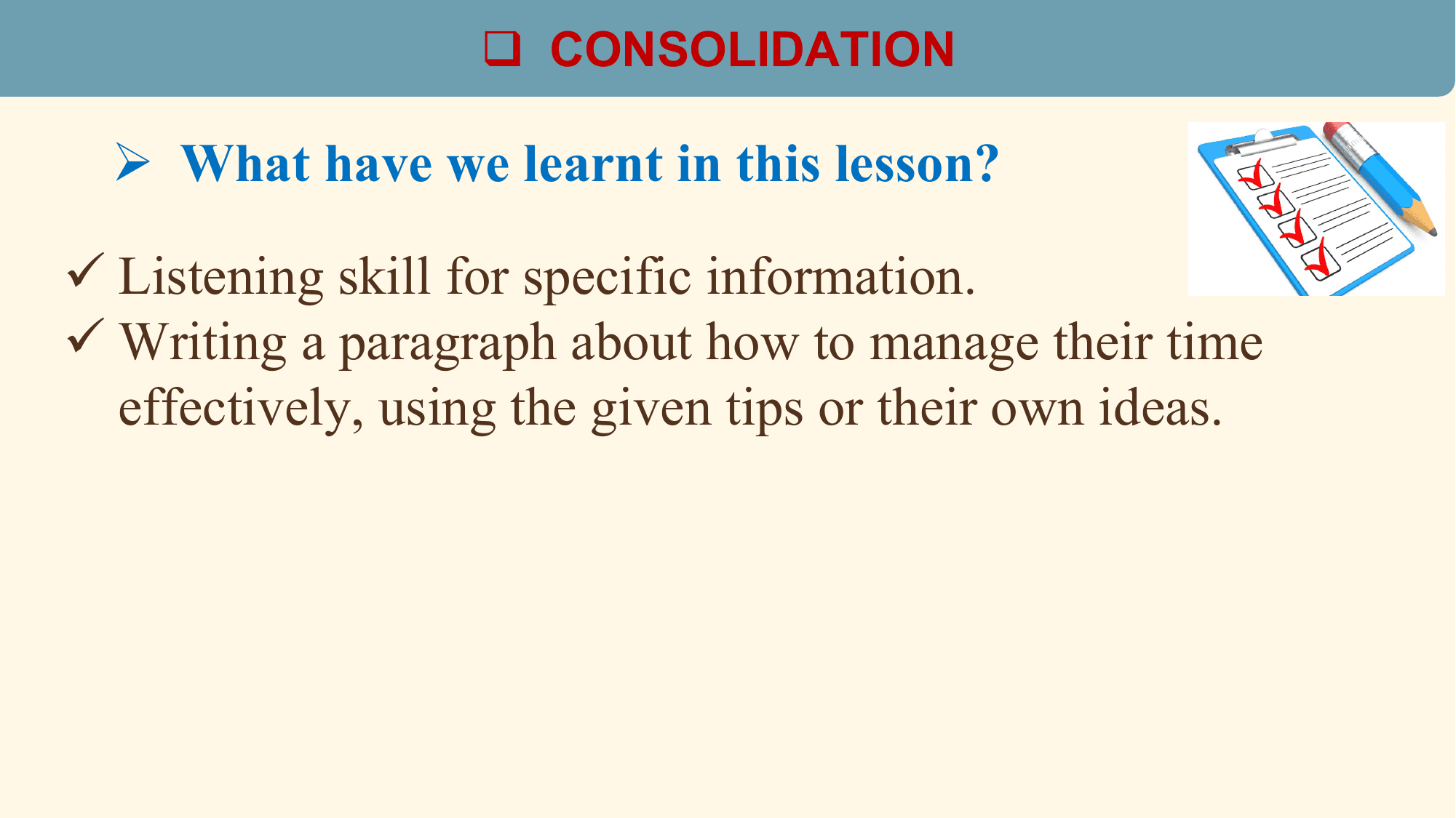 q CONSOLIDATION

 Ø What have we learnt in this lesson?

ü Listening skill for specific information.
ü Writing a paragraph about how to manage their time
 effectively, using the given tips or their own ideas.