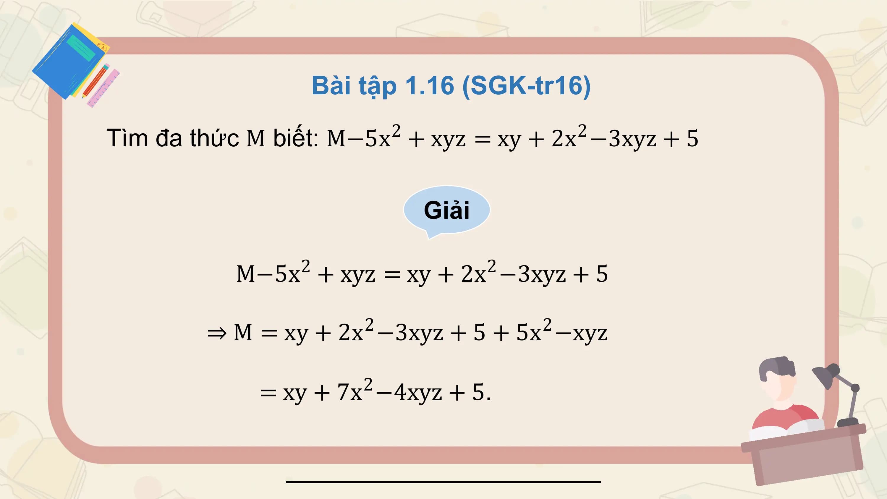 Bài tập 1.16 (SGK-tr16)
 2 2
Tìm đa thức M biết: M−5x + xyz = xy + 2x −3xyz + 5

 Giải

 2 2
 M−5x + xyz = xy + 2x −3xyz + 5
 2 2
 ⇒ M = xy + 2x −3xyz + 5 + 5x −xyz

 2
 = xy + 7x −4xyz + 5.