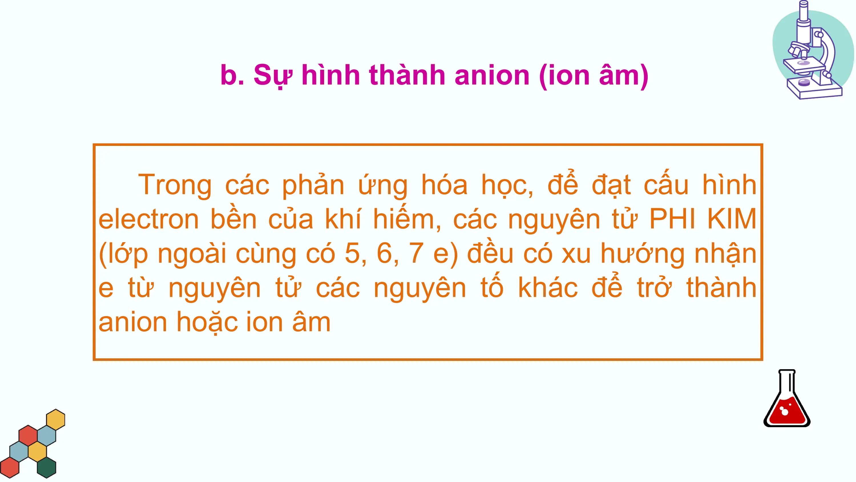 b. Sự hình thành anion (ion âm)

 Trong các phản ứng hóa học, để đạt cấu hình
electron bền của khí hiếm, các nguyên tử PHI KIM
(lớp ngoài cùng có 5, 6, 7 e) đều có xu hướng nhận
e từ nguyên tử các nguyên tố khác để trở thành
anion hoặc ion âm