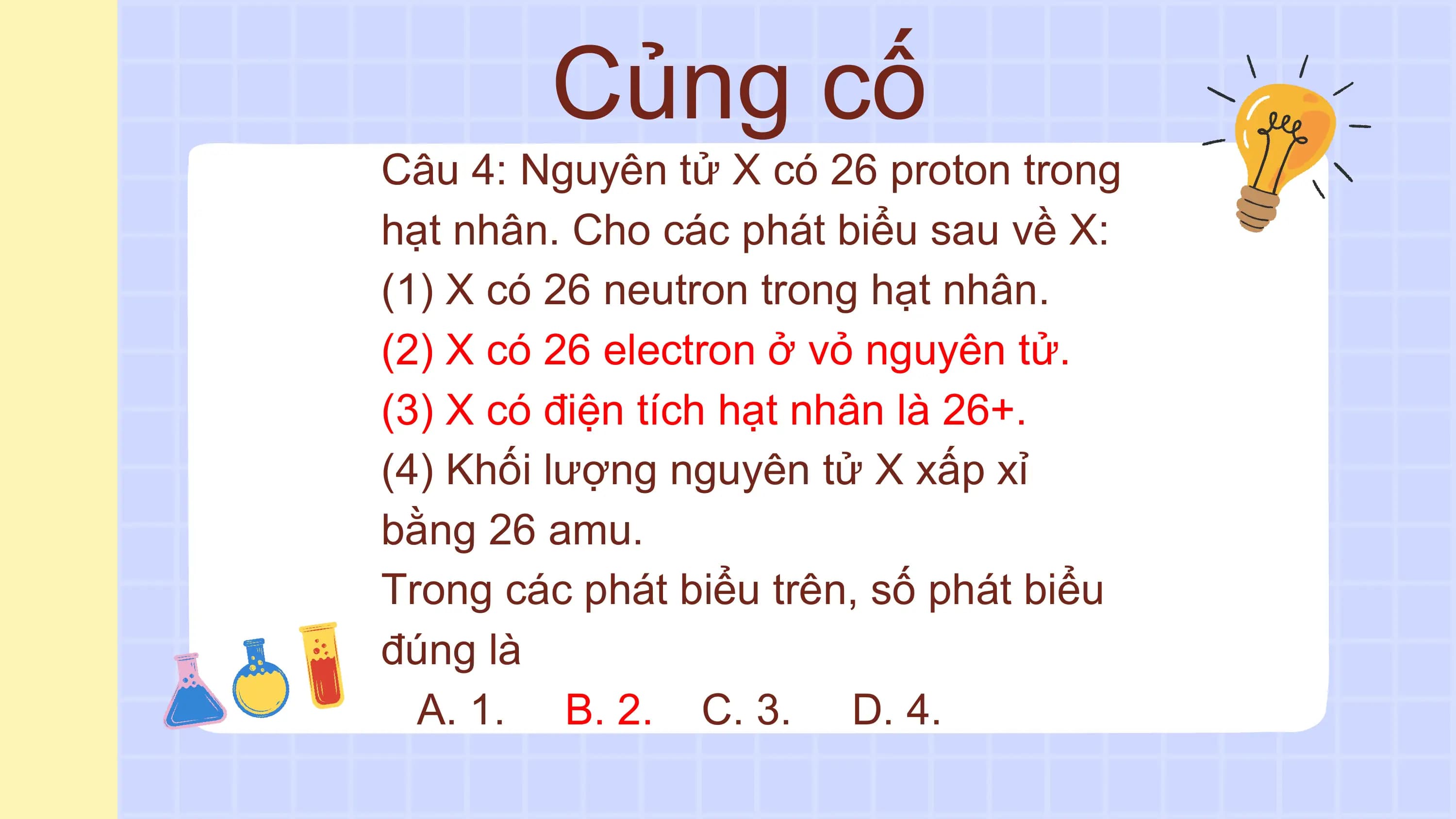 Củng cố
Câu 4: Nguyên tử X có 26 proton trong
hạt nhân. Cho các phát biểu sau về X:
(1) X có 26 neutron trong hạt nhân.
(2) X có 26 electron ở vỏ nguyên tử.
(3) X có điện tích hạt nhân là 26+.
(4) Khối lượng nguyên tử X xấp xỉ
bằng 26 amu.
Trong các phát biểu trên, số phát biểu
đúng là
 A. 1. B. 2. C. 3. D. 4.