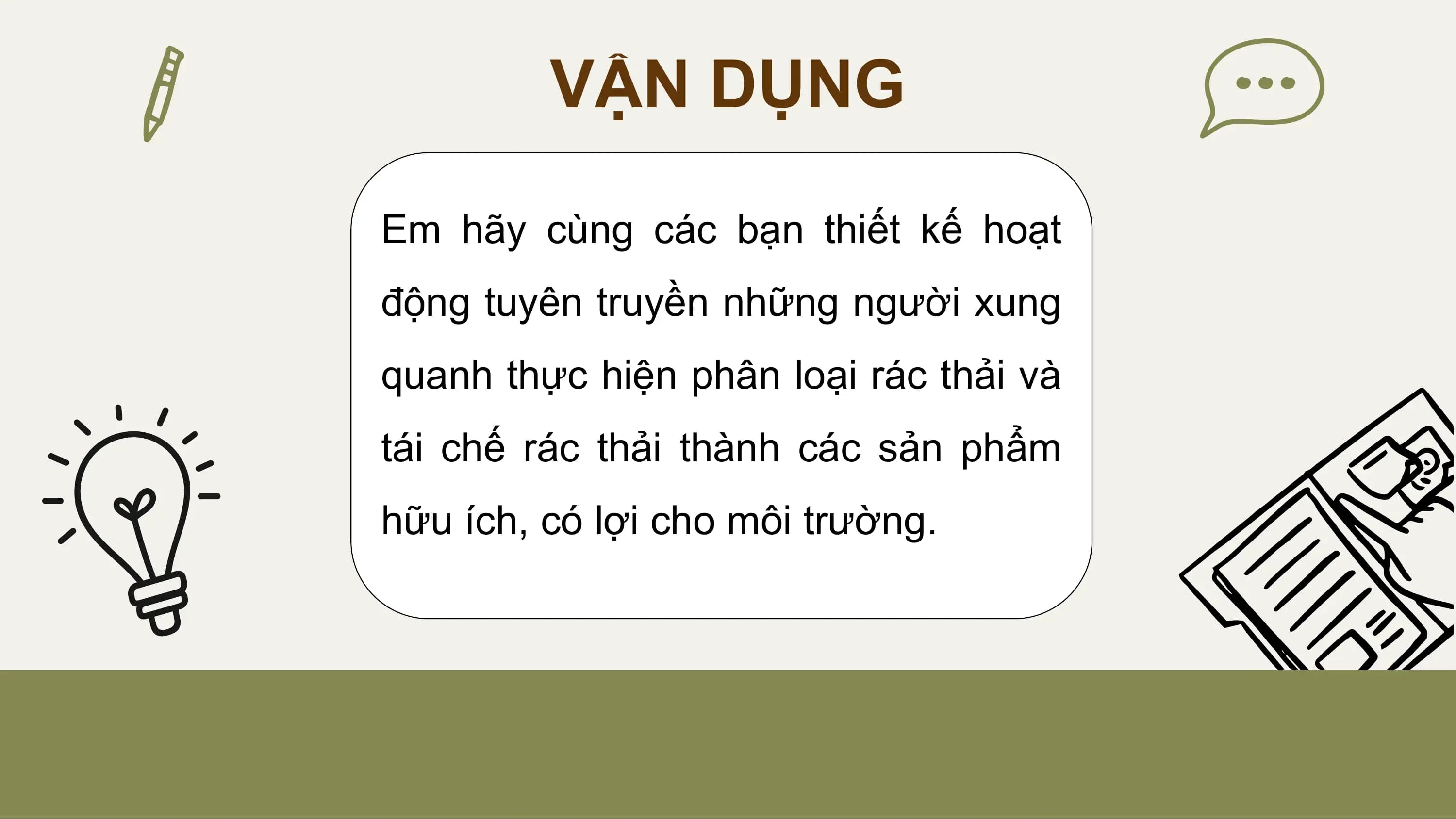VẬN DỤNG

Em hãy cùng các bạn thiết kế hoạt
động tuyên truyền những người xung
quanh thực hiện phân loại rác thải và
tái chế rác thải thành các sản phẩm
hữu ích, có lợi cho môi trường.