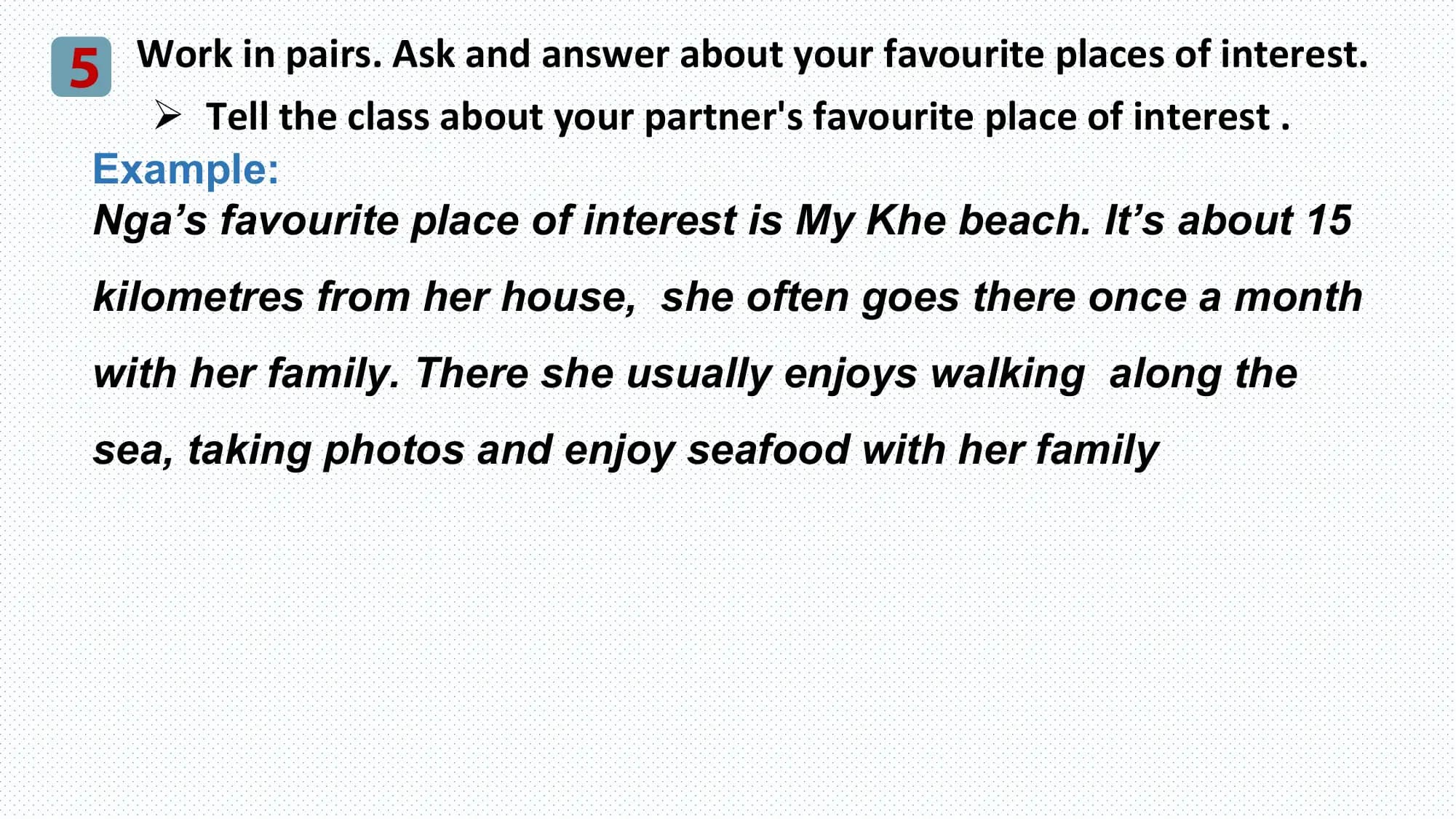 5 Work in pairs. Ask and answer about your favourite places of interest.
 Ø Tell the class about your partner's favourite place of interest .
 Example:
 Nga’s favourite place of interest is My Khe beach. It’s about 15
 kilometres from her house, she often goes there once a month
 with her family. There she usually enjoys walking along the
 sea, taking photos and enjoy seafood with her family