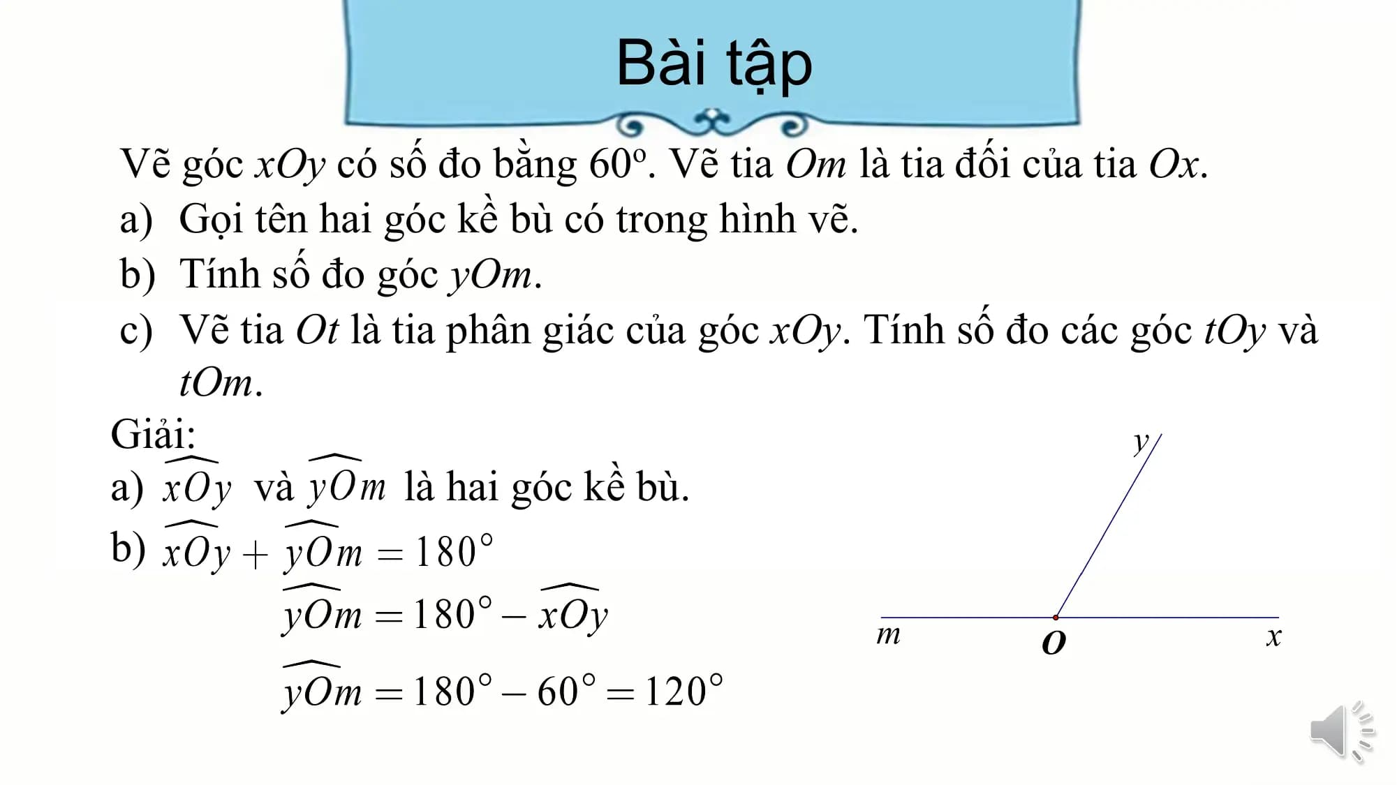 Bài tập
Vẽ góc xOy có số đo bằng 60o. Vẽ tia Om là tia đối của tia Ox.
a) Gọi tên hai góc kề bù có trong hình vẽ.
b) Tính số đo góc yOm.
c) Vẽ tia Ot là tia phân giác của góc xOy. Tính số đo các góc tOy và
 tOm.
Giải:
a) và là hai góc kề bù.
b)