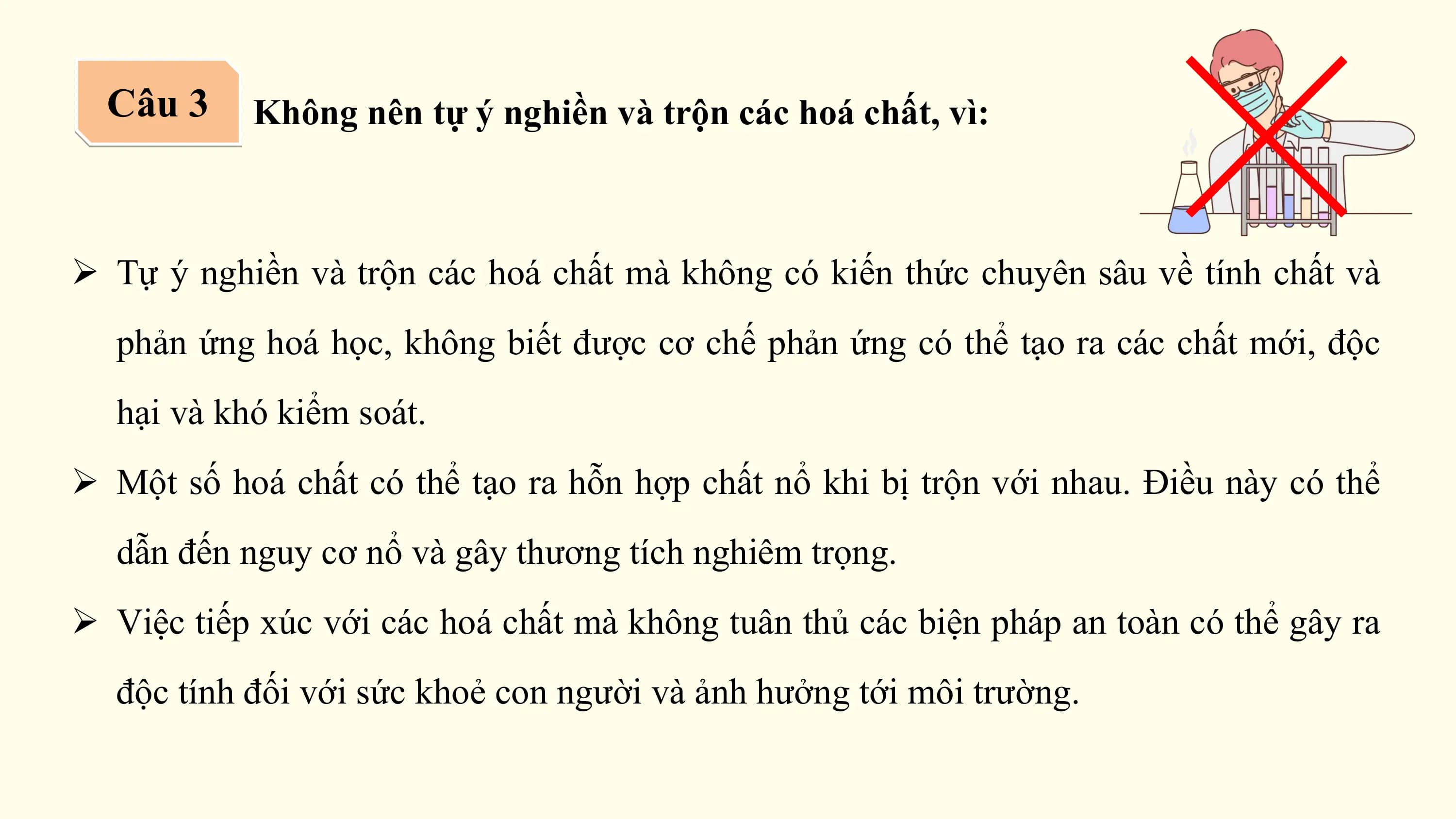 Câu 3 Không nên tự ý nghiền và trộn các hoá chất, vì:

Ø Tự ý nghiền và trộn các hoá chất mà không có kiến thức chuyên sâu về tính chất và
 phản ứng hoá học, không biết được cơ chế phản ứng có thể tạo ra các chất mới, độc
 hại và khó kiểm soát.
Ø Một số hoá chất có thể tạo ra hỗn hợp chất nổ khi bị trộn với nhau. Điều này có thể
 dẫn đến nguy cơ nổ và gây thương tích nghiêm trọng.
Ø Việc tiếp xúc với các hoá chất mà không tuân thủ các biện pháp an toàn có thể gây ra
 độc tính đối với sức khoẻ con người và ảnh hưởng tới môi trường.