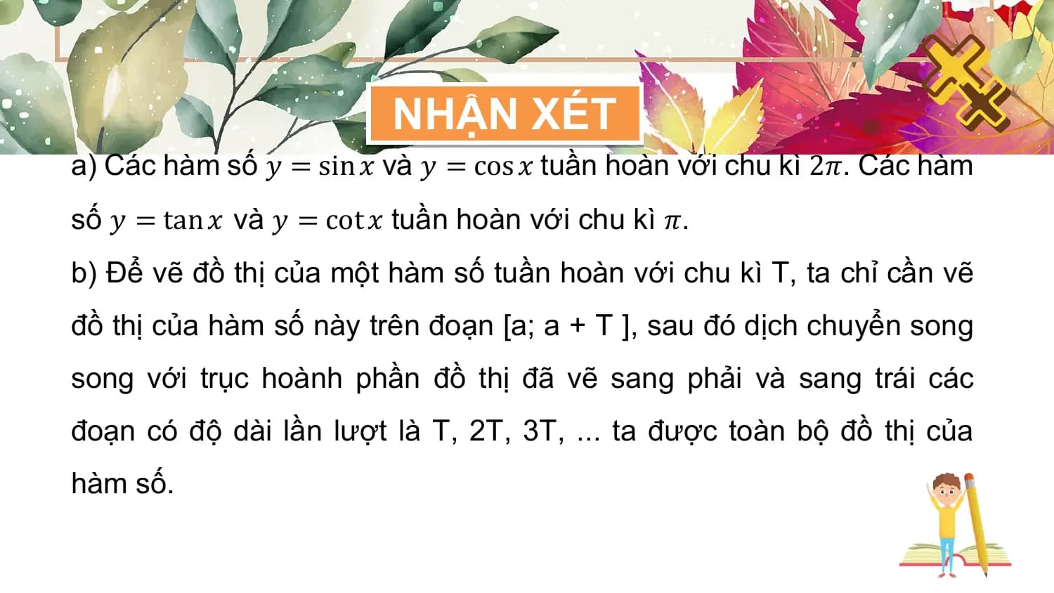 NHẬN XÉT
a) Các hàm số 𝑦 = sin 𝑥 và 𝑦 = cos 𝑥 tuần hoàn với chu kì 2𝜋. Các hàm
số 𝑦 = tan 𝑥 và 𝑦 = cot 𝑥 tuần hoàn với chu kì 𝜋.
b) Để vẽ đồ thị của một hàm số tuần hoàn với chu kì T, ta chỉ cần vẽ
đồ thị của hàm số này trên đoạn [a; a + T ], sau đó dịch chuyển song
song với trục hoành phần đồ thị đã vẽ sang phải và sang trái các
đoạn có độ dài lần lượt là T, 2T, 3T, ... ta được toàn bộ đồ thị của
hàm số.