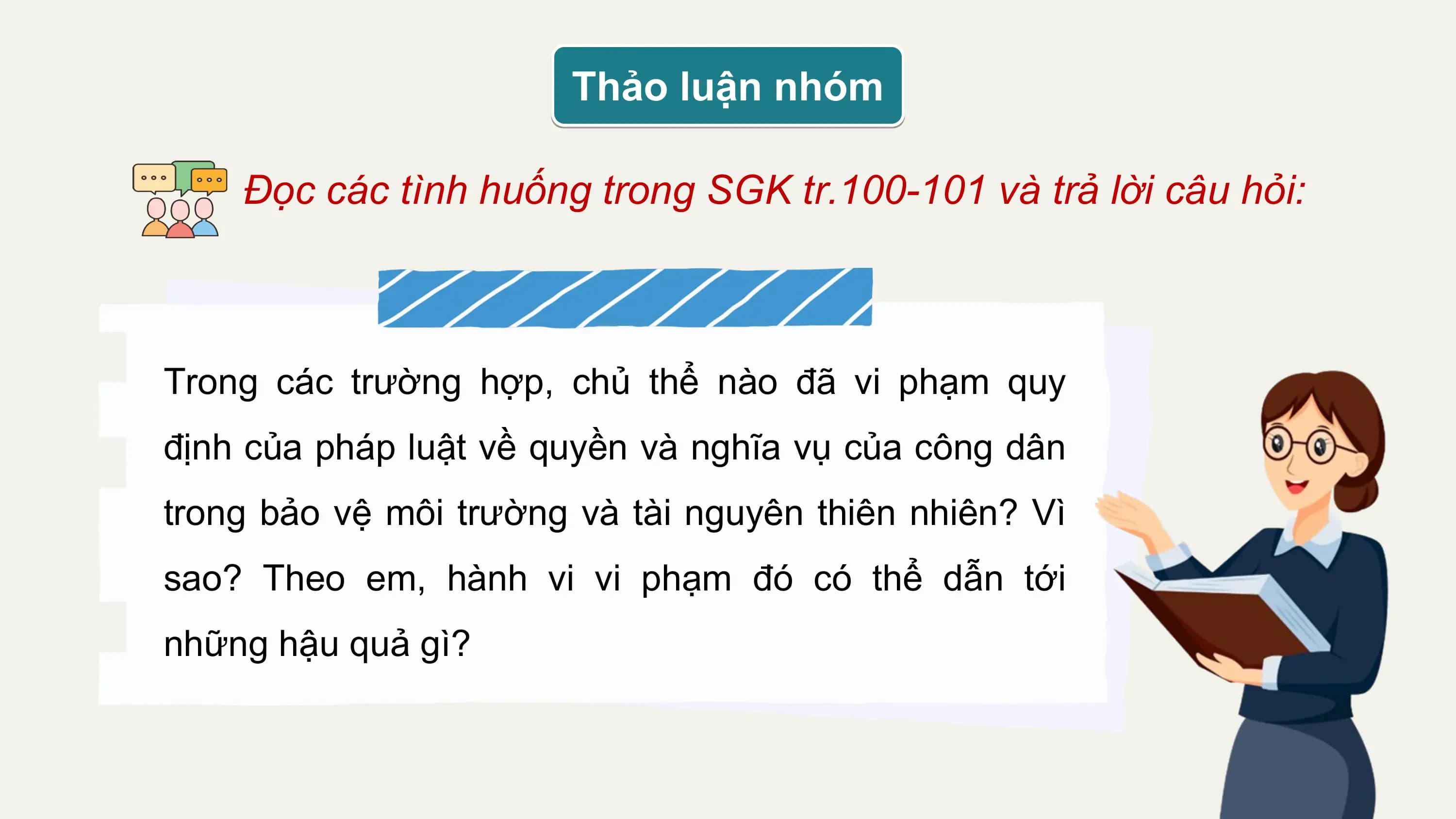 Thảo luận nhóm

 Đọc các tình huống trong SGK tr.100-101 và trả lời câu hỏi:

Trong các trường hợp, chủ thể nào đã vi phạm quy
định của pháp luật về quyền và nghĩa vụ của công dân
trong bảo vệ môi trường và tài nguyên thiên nhiên? Vì
sao? Theo em, hành vi vi phạm đó có thể dẫn tới
những hậu quả gì?