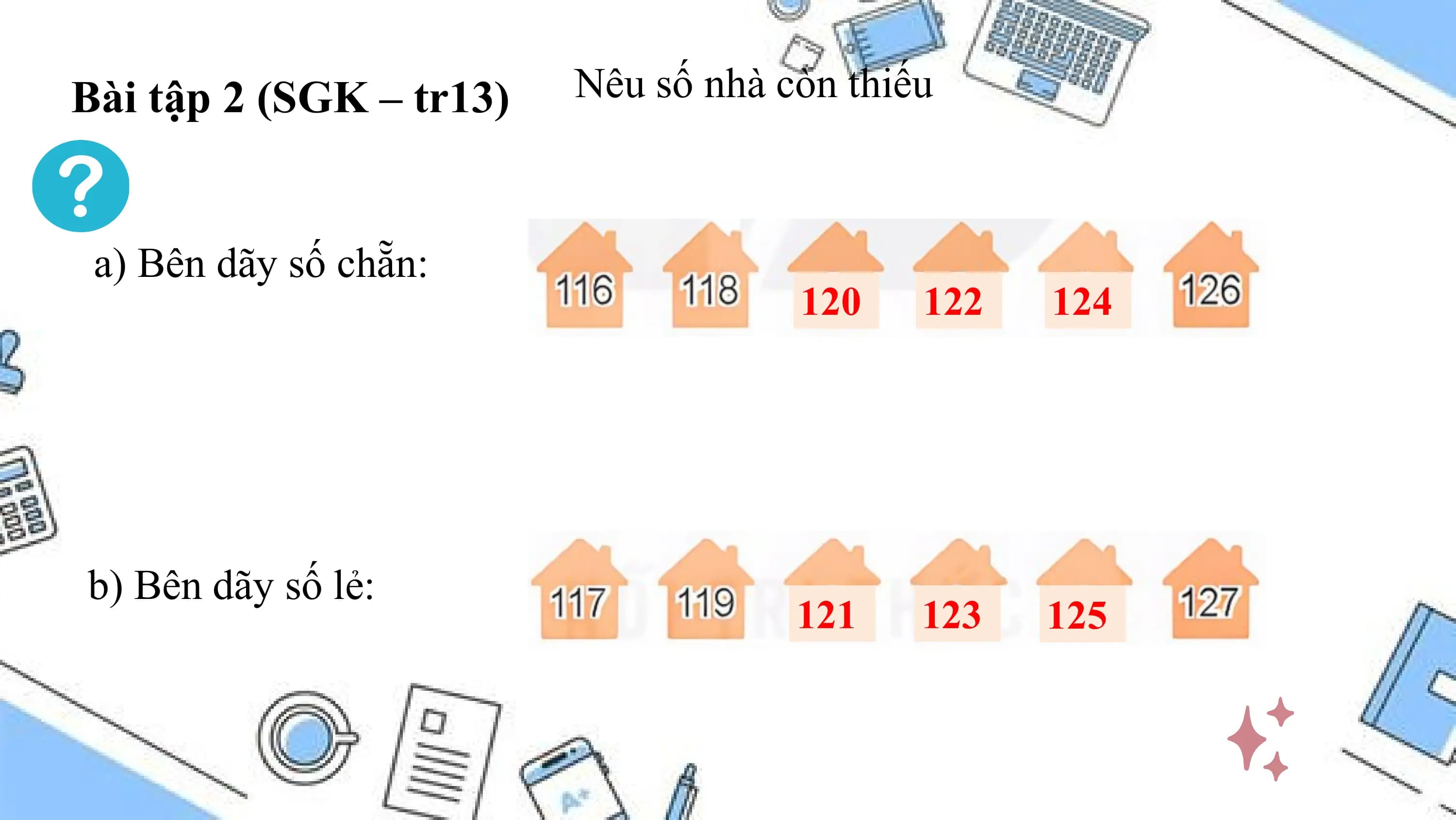 Bài tập 2 (SGK – tr13) Nêu số nhà còn thiếu

 a) Bên dãy số chẵn:
 120 122 124

b) Bên dãy số lẻ:
 121 123 125