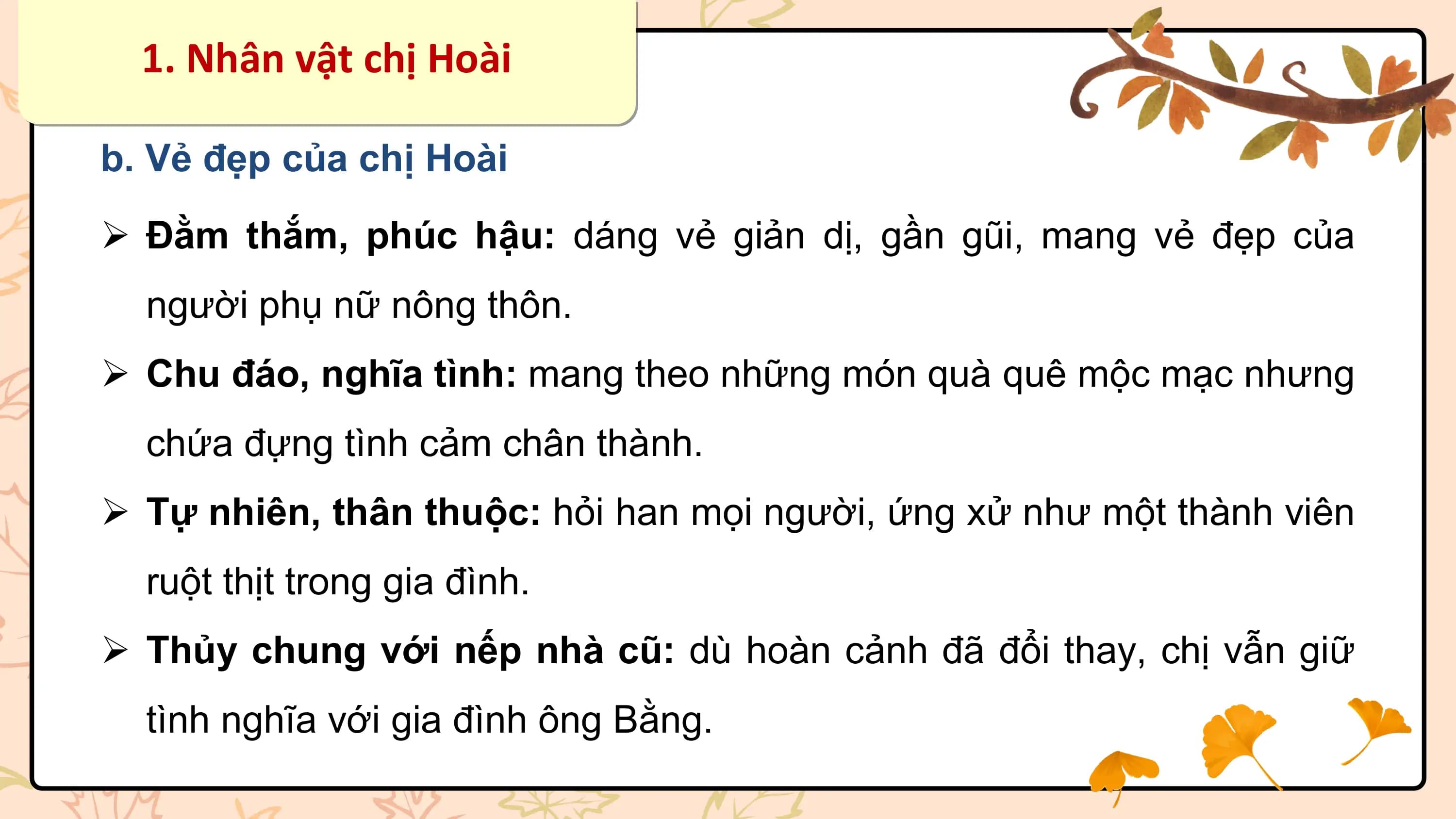 1. Nhân vật chị Hoài

b. Vẻ đẹp của chị Hoài

Ø Đằm thắm, phúc hậu: dáng vẻ giản dị, gần gũi, mang vẻ đẹp của
 người phụ nữ nông thôn.
Ø Chu đáo, nghĩa tình: mang theo những món quà quê mộc mạc nhưng
 chứa đựng tình cảm chân thành.
Ø Tự nhiên, thân thuộc: hỏi han mọi người, ứng xử như một thành viên
 ruột thịt trong gia đình.
Ø Thủy chung với nếp nhà cũ: dù hoàn cảnh đã đổi thay, chị vẫn giữ
 tình nghĩa với gia đình ông Bằng.