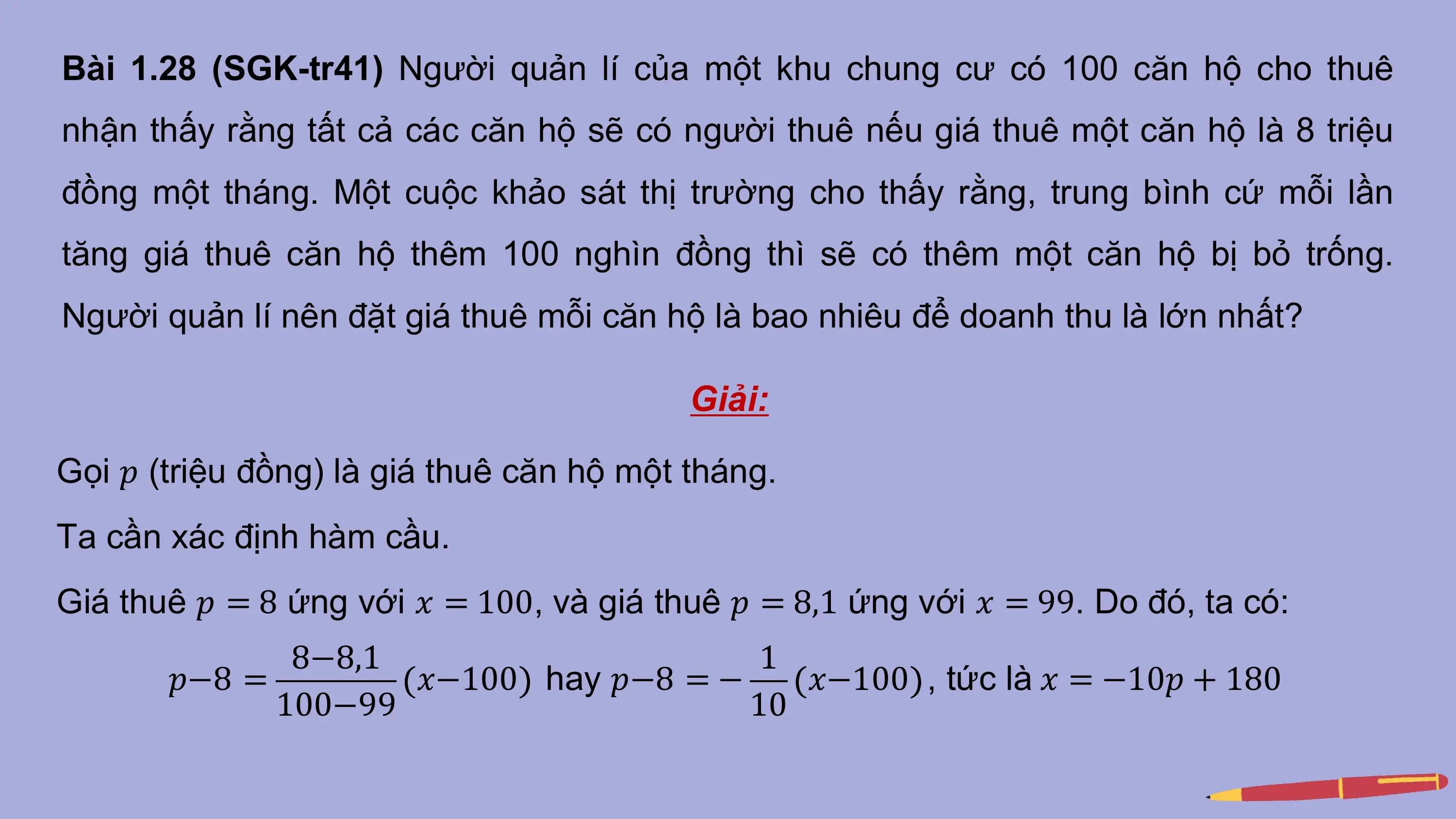 Bài 1.28 (SGK-tr41) Người quản lí của một khu chung cư có 100 căn hộ cho thuê
nhận thấy rằng tất cả các căn hộ sẽ có người thuê nếu giá thuê một căn hộ là 8 triệu
đồng một tháng. Một cuộc khảo sát thị trường cho thấy rằng, trung bình cứ mỗi lần
tăng giá thuê căn hộ thêm 100 nghìn đồng thì sẽ có thêm một căn hộ bị bỏ trống.
Người quản lí nên đặt giá thuê mỗi căn hộ là bao nhiêu để doanh thu là lớn nhất?

 Giải:

Gọi 𝑝 (triệu đồng) là giá thuê căn hộ một tháng.
Ta cần xác định hàm cầu.
Giá thuê 𝑝 = 8 ứng với 𝑥 = 100, và giá thuê 𝑝 = 8,1 ứng với 𝑥 = 99. Do đó, ta có:
 8−8,1 1
 𝑝−8 = 𝑥−100 hay 𝑝−8 = − 𝑥−100 , tức là 𝑥 = −10𝑝 + 180
 100−99 10