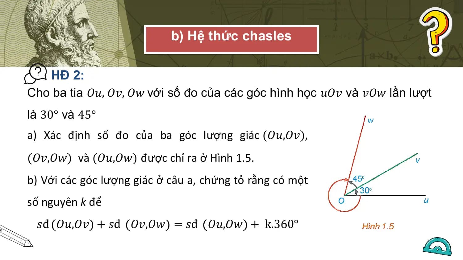 b) Hệ thức chasles

 HĐ 2:
Cho ba tia 𝑂𝑢, 𝑂𝑣, 𝑂𝑤 với số đo của các góc hình học 𝑢𝑂𝑣 và 𝑣𝑂𝑤 lần lượt
là 30° và 45°
a) Xác định số đo của ba góc lượng giác (𝑂𝑢,𝑂𝑣),
(𝑂𝑣,𝑂𝑤) và (𝑂𝑢,𝑂𝑤) được chỉ ra ở Hình 1.5.
b) Với các góc lượng giác ở câu a, chứng tỏ rằng có một
số nguyên k để
 𝑠đ 𝑂𝑢,𝑂𝑣 + 𝑠đ 𝑂𝑣,𝑂𝑤 = 𝑠đ 𝑂𝑢,𝑂𝑤 + k.360°