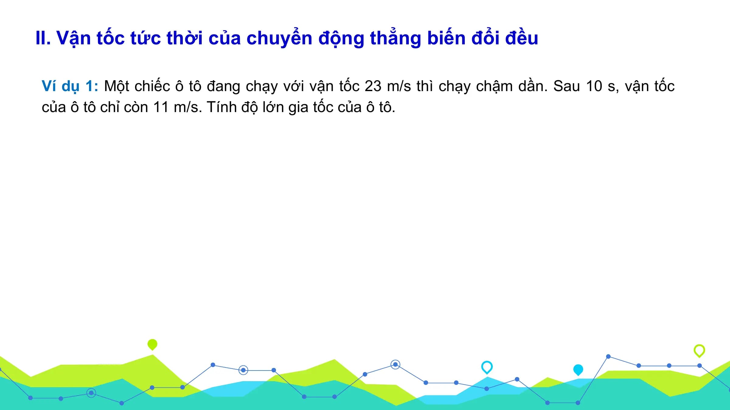 II. Vận tốc tức thời của chuyển động thẳng biến đổi đều

Ví dụ 1: Một chiếc ô tô đang chạy với vận tốc 23 m/s thì chạy chậm dần. Sau 10 s, vận tốc
của ô tô chỉ còn 11 m/s. Tính độ lớn gia tốc của ô tô.