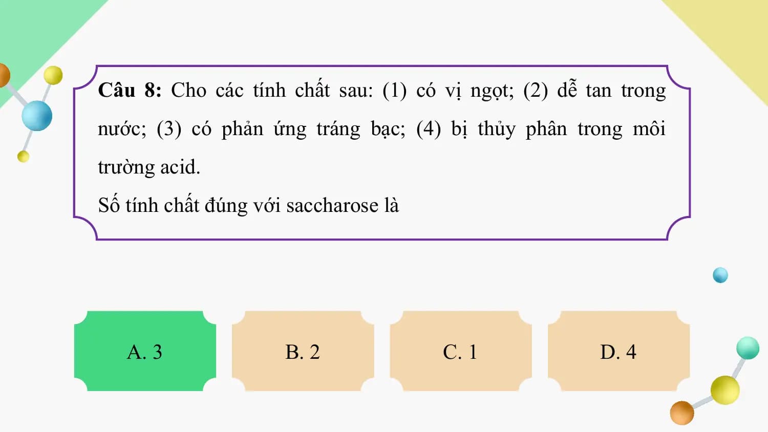 Câu 8: Cho các tính chất sau: (1) có vị ngọt; (2) dễ tan trong
nước; (3) có phản ứng tráng bạc; (4) bị thủy phân trong môi
trường acid.
Số tính chất đúng với saccharose là

 A. 3 B. 2 C. 1 D. 4