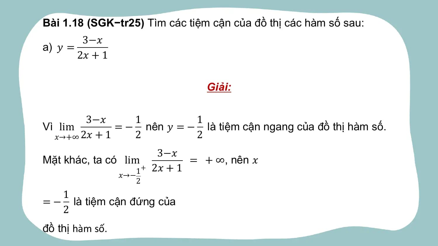 Bài 1.18 (SGK−tr25) Tìm các tiệm cận của đồ thị các hàm số sau:
 3−𝑥
a) 𝑦 =
 2𝑥 + 1

 Giải:

 3−𝑥 1 1
Vì lim = − nên 𝑦 = − là tiệm cận ngang của đồ thị hàm số.
 𝑥→+∞ 2𝑥 + 1 2 2
 3−𝑥
Mặt khác, ta có lim = + ∞, nên 𝑥
 + 2𝑥 + 1
 𝑥→− 1
 2
 1
=− là tiệm cận đứng của
 2
đồ thị hàm số.
