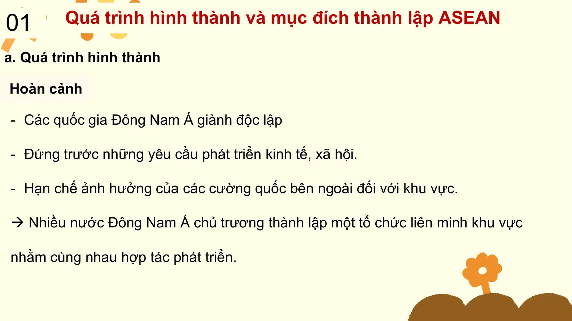 01 Quá trình hình thành và mục đích thành lập ASEAN

a. Quá trình hình thành

Hoàn cảnh

- Các quốc gia Đông Nam Á giành độc lập

- Đứng trước những yêu cầu phát triển kinh tế, xã hội.

- Hạn chế ảnh hưởng của các cường quốc bên ngoài đối với khu vực.

 Nhiều nước Đông Nam Á chủ trương thành lập một tổ chức liên minh khu vực

nhằm cùng nhau hợp tác phát triển.