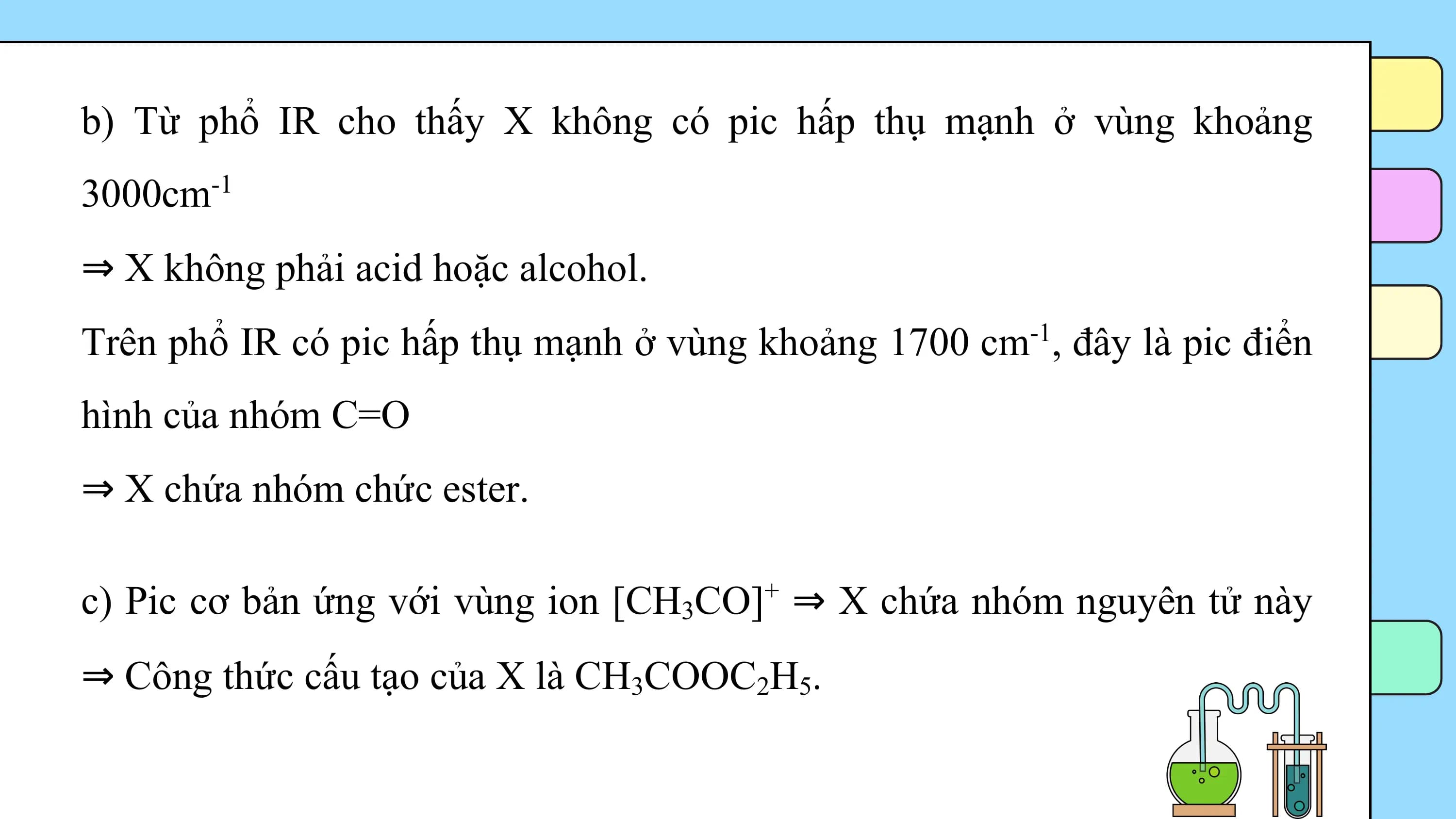 b) Từ phổ IR cho thấy X không có pic hấp thụ mạnh ở vùng khoảng
3000cm -1

⇒ X không phải acid hoặc alcohol.
Trên phổ IR có pic hấp thụ mạnh ở vùng khoảng 1700 cm-1, đây là pic điển
hình của nhóm C=O
⇒ X chứa nhóm chức ester.

c) Pic cơ bản ứng với vùng ion [CH3CO]+ ⇒ X chứa nhóm nguyên tử này
⇒ Công thức cấu tạo của X là CH3COOC2H5.