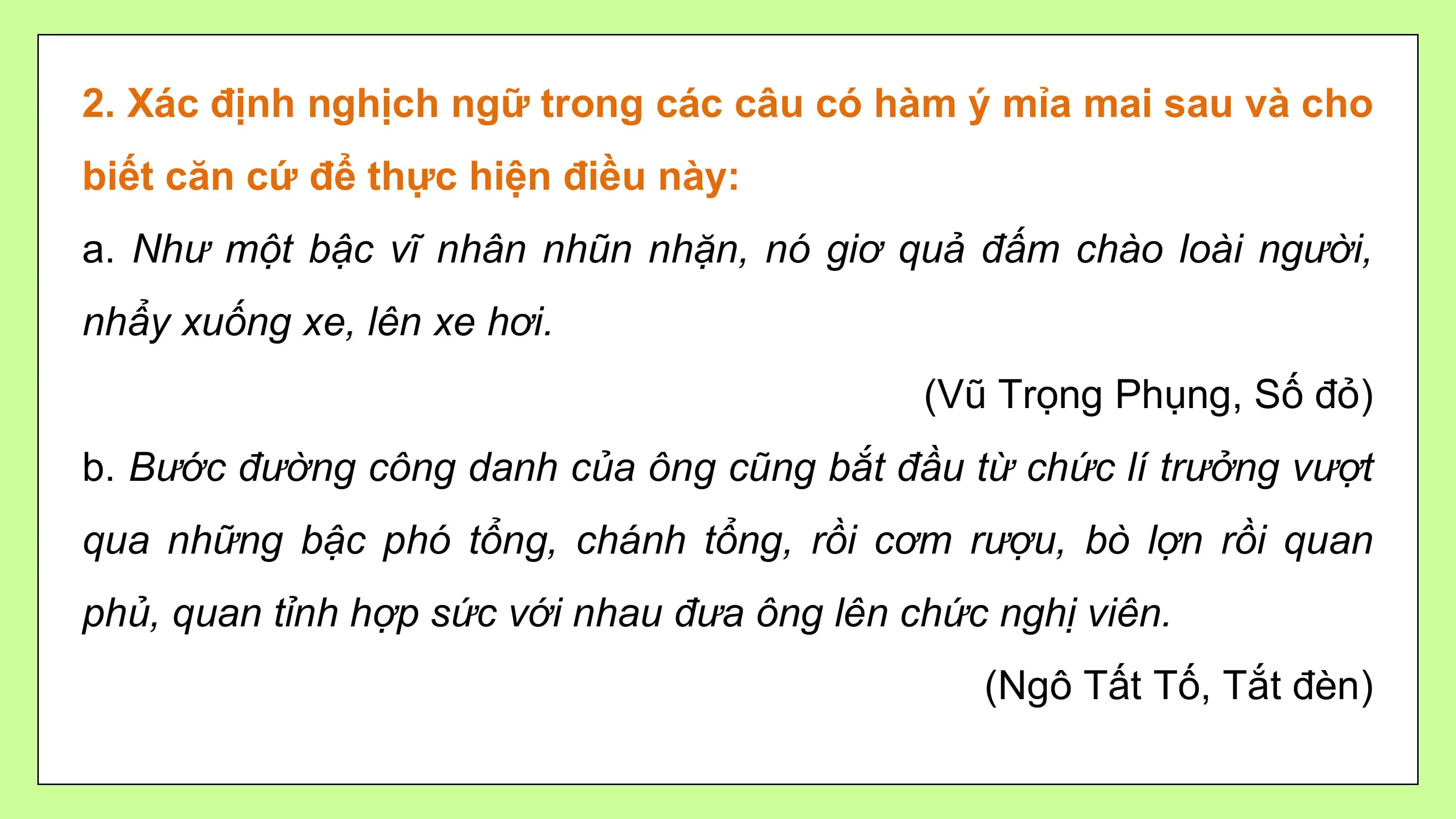 2. Xác định nghịch ngữ trong các câu có hàm ý mỉa mai sau và cho
biết căn cứ để thực hiện điều này:
a. Như một bậc vĩ nhân nhũn nhặn, nó giơ quả đấm chào loài người,
nhẩy xuống xe, lên xe hơi.
 (Vũ Trọng Phụng, Số đỏ)
b. Bước đường công danh của ông cũng bắt đầu từ chức lí trưởng vượt
qua những bậc phó tổng, chánh tổng, rồi cơm rượu, bò lợn rồi quan
phủ, quan tỉnh hợp sức với nhau đưa ông lên chức nghị viên.
 (Ngô Tất Tố, Tắt đèn)
