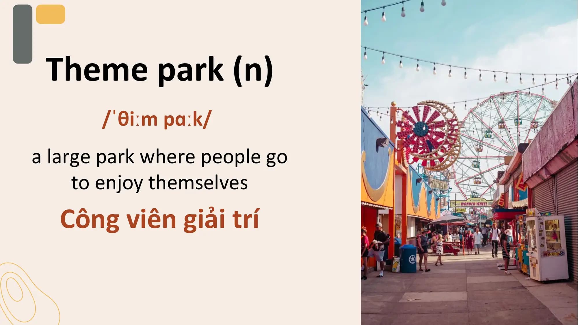Theme park (n)
 /ˈθiːm pɑːk/
a large park where people go
 to enjoy themselves
 Công viên giải trí