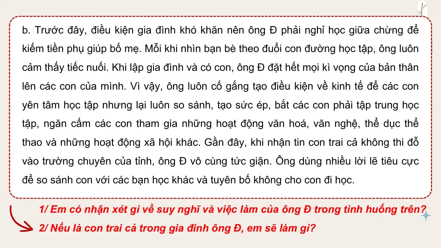 b. Trước đây, điều kiện gia đình khó khăn nên ông Đ phải nghỉ học giữa chừng để
kiếm tiền phụ giúp bố mẹ. Mỗi khi nhìn bạn bè theo đuổi con đường học tập, ông luôn
cảm thấy tiếc nuối. Khi lập gia đình và có con, ông Đ đặt hết mọi kì vọng của bản thân
lên các con của mình. Vì vậy, ông luôn cố gắng tạo điều kiện về kinh tế để các con
yên tâm học tập nhưng lại luôn so sánh, tạo sức ép, bắt các con phải tập trung học
tập, ngăn cấm các con tham gia những hoạt động văn hoá, văn nghệ, thể dục thể
thao và những hoạt động xã hội khác. Gần đây, khi nhận tin con trai cả không thi đỗ
vào trường chuyên của tỉnh, ông Đ vô cùng tức giận. Ông dùng nhiều lời lẽ tiêu cực
để so sánh con với các bạn học khác và tuyên bố không cho con đi học.

 1/ Em có nhận xét gì về suy nghĩ và việc làm của ông Đ trong tình huống trên?
 2/ Nếu là con trai cả trong gia đình ông Đ, em sẽ làm gì?