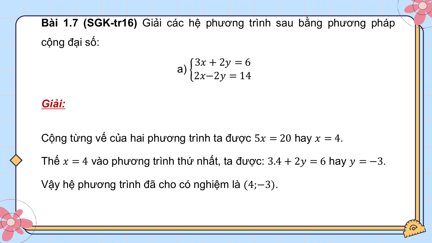 Bài 1.7 (SGK-tr16) Giải các hệ phương trình sau bằng phương pháp
cộng đại số:
 3? + 2? = 6
 a)
 2?−2? = 14

Giải:

Cộng từng vế của hai phương trình ta được 5? = 20 hay ? = 4.

Thế ? = 4 vào phương trình thứ nhất, ta được: 3.4 + 2? = 6 hay ? = −3.

Vậy hệ phương trình đã cho có nghiệm là (4;−3).