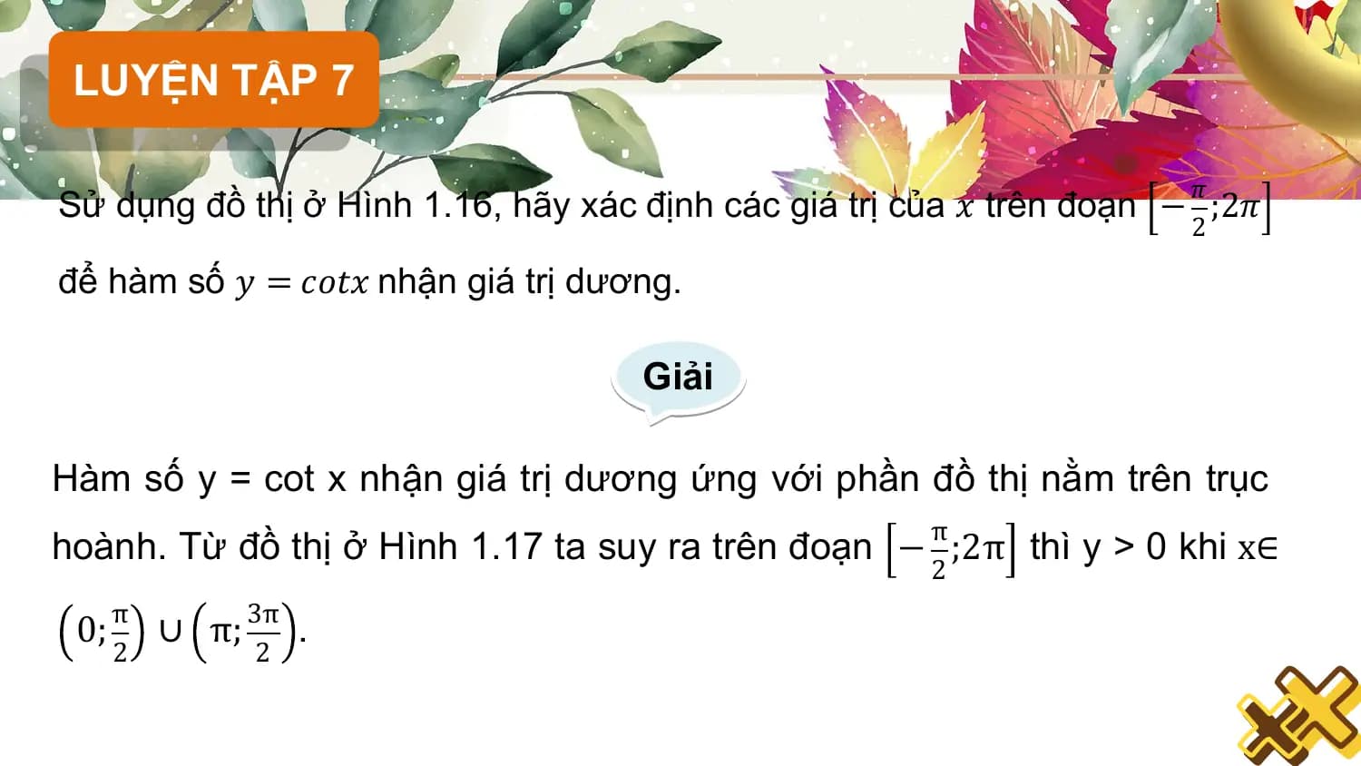 LUYỆN TẬP 7

 𝜋
Sử dụng đồ thị ở Hình 1.16, hãy xác định các giá trị của 𝑥 trên đoạn − ;2𝜋
 2

để hàm số 𝑦 = 𝑐𝑜𝑡𝑥 nhận giá trị dương.

 Giải

Hàm số y = cot x nhận giá trị dương ứng với phần đồ thị nằm trên trục
 π
hoành. Từ đồ thị ở Hình 1.17 ta suy ra trên đoạn − ;2π thì y > 0 khi x∈
 2
 π 3π
 0; ∪ π; .
 2 2